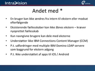 Andet med *
• En bruger kan ikke ændres fra intern til ekstern eller modsat
efterfølgende
• Eksisterende fællesskaber kan ikke åbnes ekstern – kræver
nyoprettet fællesskab
• Kun navngivne brugere kan dele med eksterne
• Understøtter ikke IBM Connections Content Manager (CCM)
• P.t. udfordringer med multiple IBM Domino LDAP servere
som baggrund for ekstern adgang
• P.t. Ikke understøttet af apps til iOS / Android
 