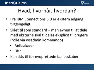 Hvad, hvornår, hvordan?
• Fra IBM Connections 5.0 er ekstern adgang
tilgængeligt
• Slået til som standard – men evnen til at dele
med eksterne skal tildeles eksplicit til brugere
(rolle via wsadmin kommando)
• Fællesskaber
• Filer
• Kan slås til for nyoprettede fællesskaber
 