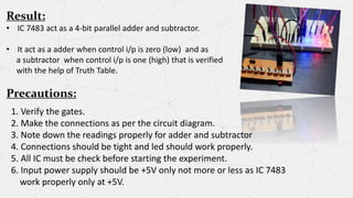 Result:
• IC 7483 act as a 4-bit parallel adder and subtractor.
• It act as a adder when control i/p is zero (low) and as
a subtractor when control i/p is one (high) that is verified
with the help of Truth Table.
Precautions:
1. Verify the gates.
2. Make the connections as per the circuit diagram.
3. Note down the readings properly for adder and subtractor
4. Connections should be tight and led should work properly.
5. All IC must be check before starting the experiment.
6. Input power supply should be +5V only not more or less as IC 7483
work properly only at +5V.
 