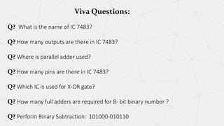 Viva Questions:
Q? What is the name of IC 7483?
Q? How many outputs are there in IC 7483?
Q? Where is parallel adder used?
Q? How many pins are there in IC 7483?
Q? Which IC is used for X-OR gate?
Q? How many full adders are required for 8- bit binary number ?
Q? Perform Binary Subtraction: 101000-010110
 