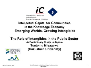 Intellectual Capital for Communities
in the Knowledge Economy
Emerging Worlds, Growing Intangibles
The Role of Intangibles in the Public Sector
-A Preliminary Study in Japan-
Tsutomu Miyagawa
(Gakushuin Univeristy)
6th and 7th of June, 2013
World Conference on Intellectual Capital for Communities
- 9th Edition - 1
 