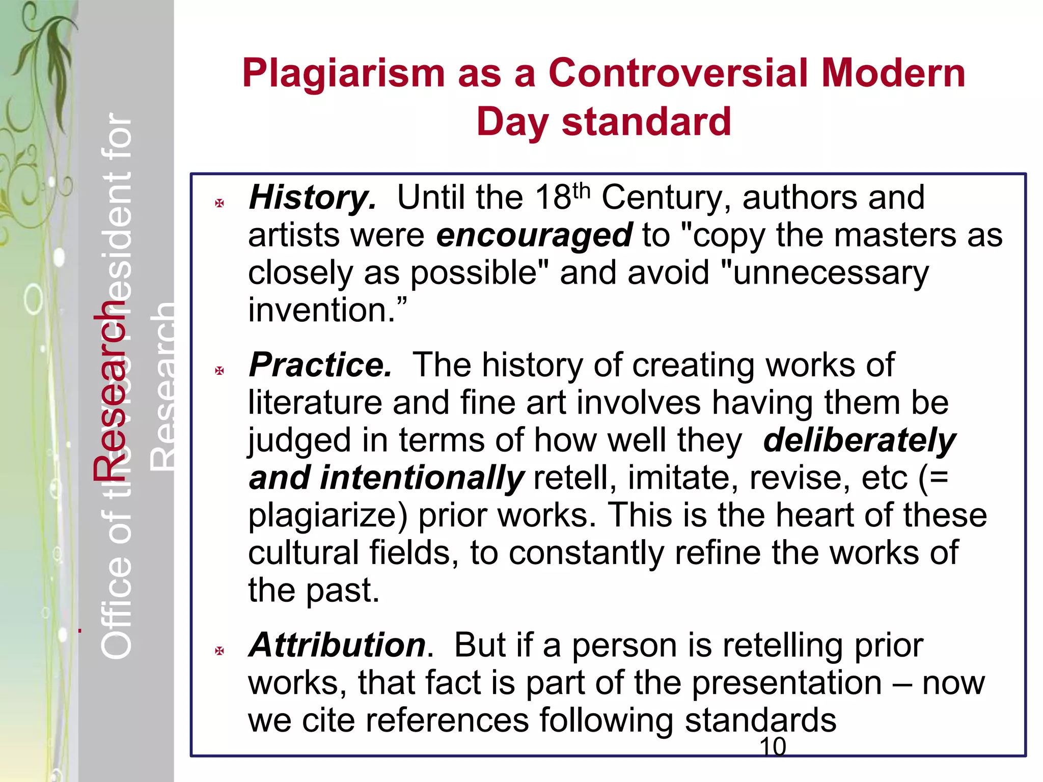 Responsible & Ethical Conduct of                    Plagiarism as a Controversial Modern
  Office of the Vice President for                              Day standard
                                                   History. Until the 18th Century, authors and
                                                    artists were encouraged to "copy the masters as
                                                    closely as possible" and avoid "unnecessary
                                                    invention.‖
             Research
                                     Research



                                                   Practice. The history of creating works of
                                                    literature and fine art involves having them be
                                                    judged in terms of how well they deliberately
                                                    and intentionally retell, imitate, revise, etc (=
                                                    plagiarize) prior works. This is the heart of these
                                                    cultural fields, to constantly refine the works of
                                                    the past.
                                                   Attribution. But if a person is retelling prior
                                                    works, that fact is part of the presentation – now
                                                    we cite references following standards
                                                                                       10
 
