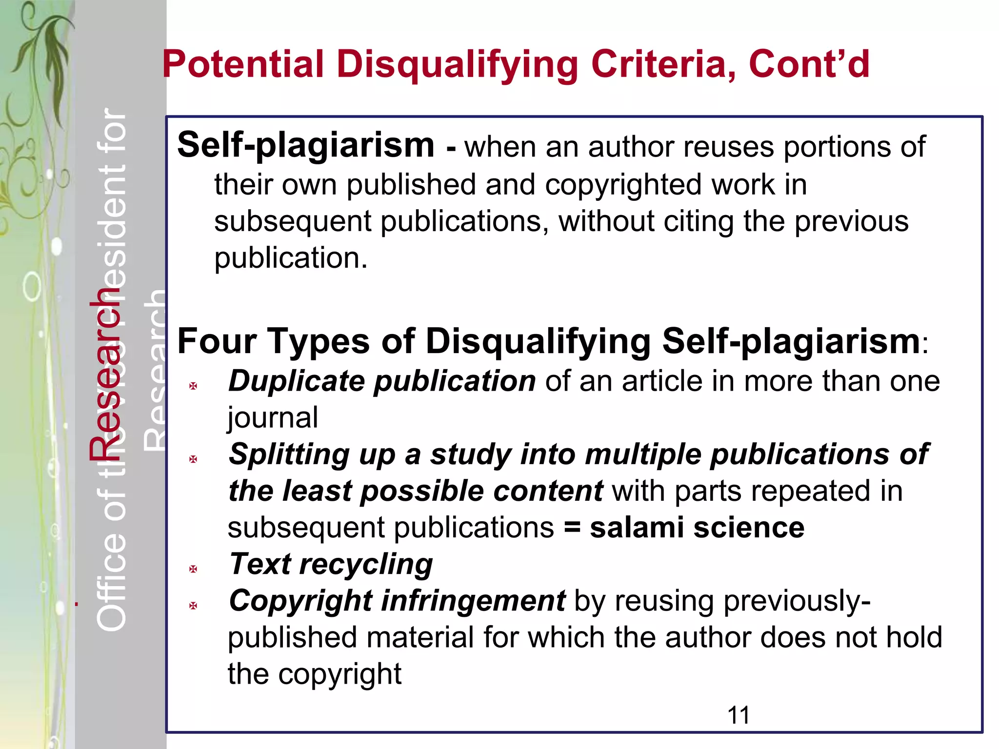 Responsible & Ethical Conduct of        Potential Disqualifying Criteria, Cont’d
  Office of the Vice President for
                                            Self-plagiarism - when an author reuses portions of
                                                    their own published and copyrighted work in
                                                    subsequent publications, without citing the previous
                                                    publication.
             Research
                                     Research



                                            Four Types of Disqualifying Self-plagiarism:
                                                   Duplicate publication of an article in more than one
                                                    journal
                                                   Splitting up a study into multiple publications of
                                                    the least possible content with parts repeated in
                                                    subsequent publications = salami science
                                                   Text recycling
                                                   Copyright infringement by reusing previously-
                                                    published material for which the author does not hold
                                                    the copyright
                                                                                          11
 