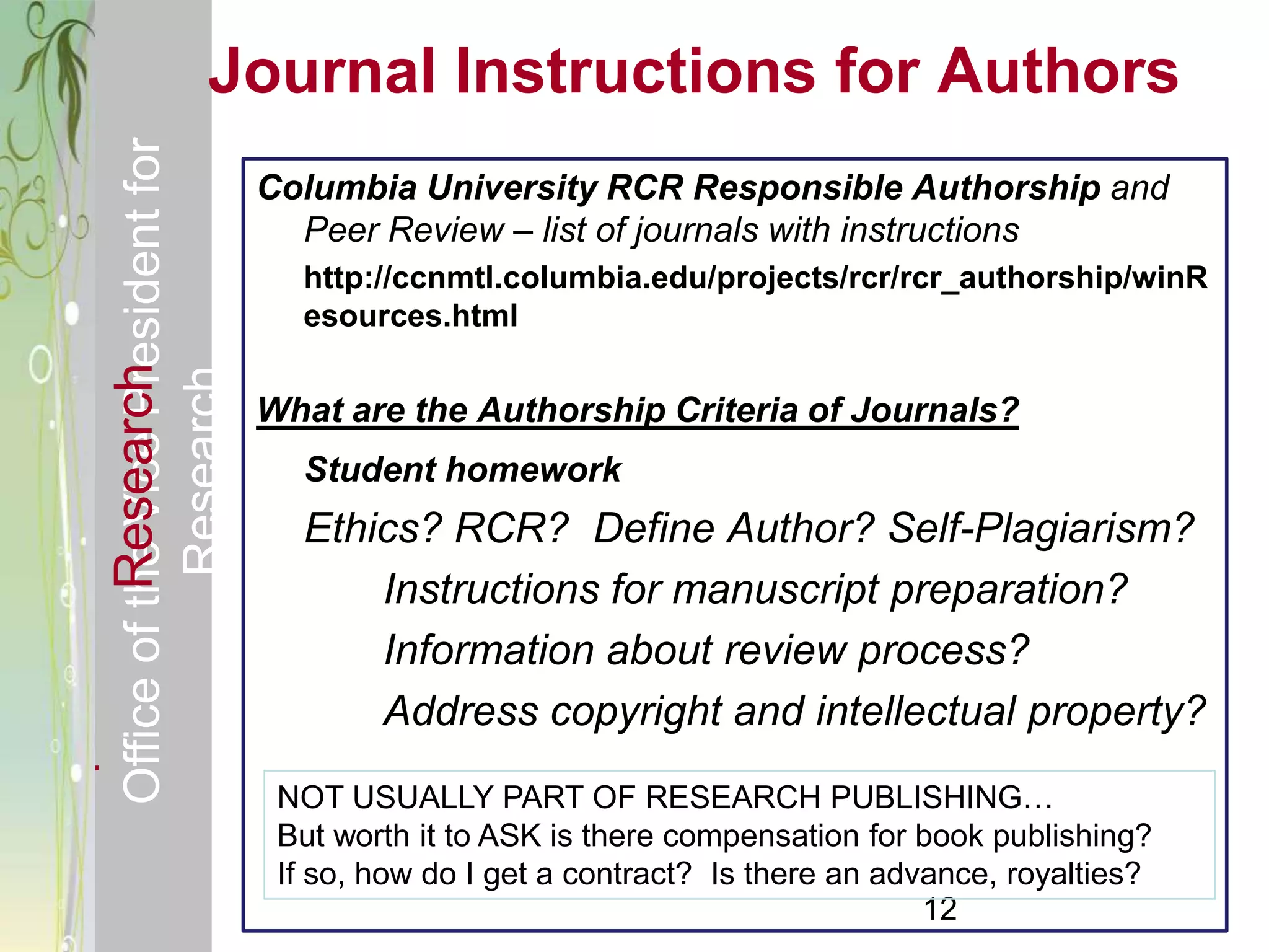 Responsible & Ethical Conduct of         Journal Instructions for Authors
  Office of the Vice President for
                                                Columbia University RCR Responsible Authorship and
                                                  Peer Review – list of journals with instructions
                                                  http://ccnmtl.columbia.edu/projects/rcr/rcr_authorship/winR
                                                  esources.html
             Research
                                     Research



                                                What are the Authorship Criteria of Journals?
                                                  Student homework
                                                  Ethics? RCR? Define Author? Self-Plagiarism?
                                                      Instructions for manuscript preparation?
                                                      Information about review process?
                                                      Address copyright and intellectual property?
                                                 NOT USUALLY PART OF RESEARCH PUBLISHING…
                                                 But worth it to ASK is there compensation for book publishing?
                                                 If so, how do I get a contract? Is there an advance, royalties?
                                                                                                12
 