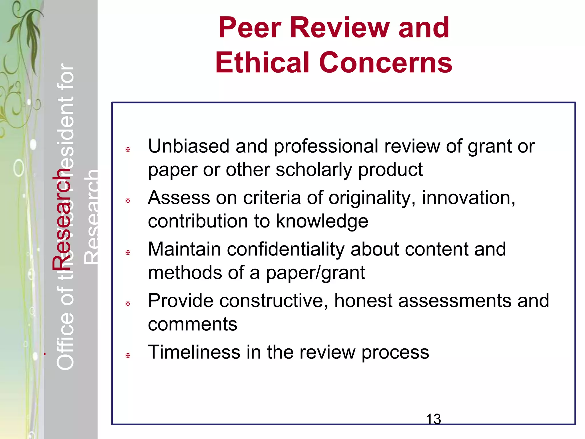 Responsible & Ethical Conduct of                           Peer Review and
  Office of the Vice President for                         Ethical Concerns

                                                   Unbiased and professional review of grant or
                                                    paper or other scholarly product
             Research
                                     Research



                                                   Assess on criteria of originality, innovation,
                                                    contribution to knowledge
                                                   Maintain confidentiality about content and
                                                    methods of a paper/grant
                                                   Provide constructive, honest assessments and
                                                    comments
                                                   Timeliness in the review process


                                                                                   13
 