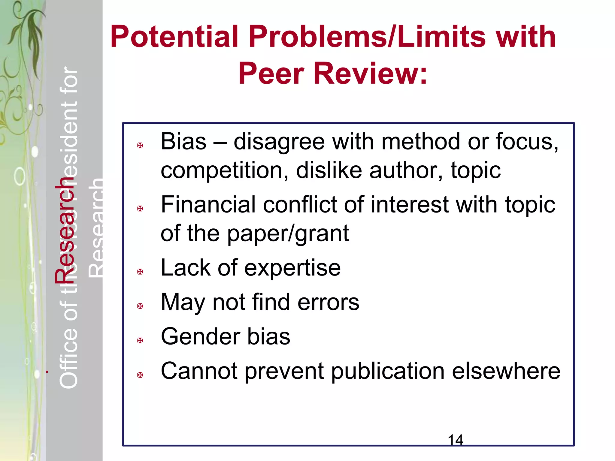 Responsible & Ethical Conduct of            Potential Problems/Limits with
  Office of the Vice President for                   Peer Review:

                                                   Bias – disagree with method or focus,
                                                    competition, dislike author, topic
             Research
                                     Research



                                                   Financial conflict of interest with topic
                                                    of the paper/grant
                                                   Lack of expertise
                                                   May not find errors
                                                   Gender bias
                                                   Cannot prevent publication elsewhere

                                                                                 14
 