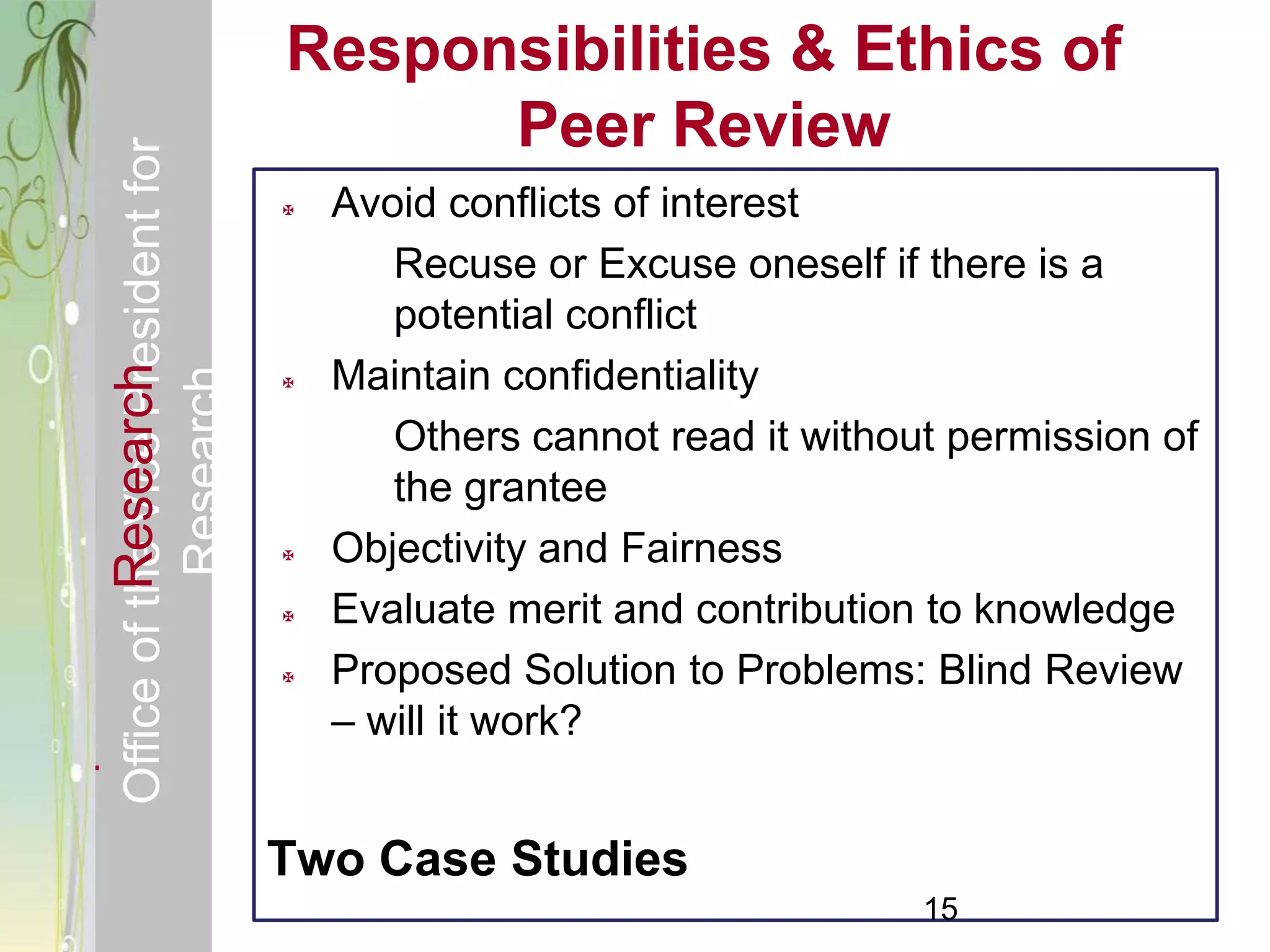 Responsible & Ethical Conduct of                Responsibilities & Ethics of
  Office of the Vice President for                    Peer Review
                                                   Avoid conflicts of interest
                                                       Recuse or Excuse oneself if there is a
                                                       potential conflict
                                                    Maintain confidentiality
             Research
                                     Research


                                                


                                                       Others cannot read it without permission of
                                                       the grantee
                                                   Objectivity and Fairness
                                                   Evaluate merit and contribution to knowledge
                                                   Proposed Solution to Problems: Blind Review
                                                    – will it work?


                                                Two Case Studies
                                                                                   15
 