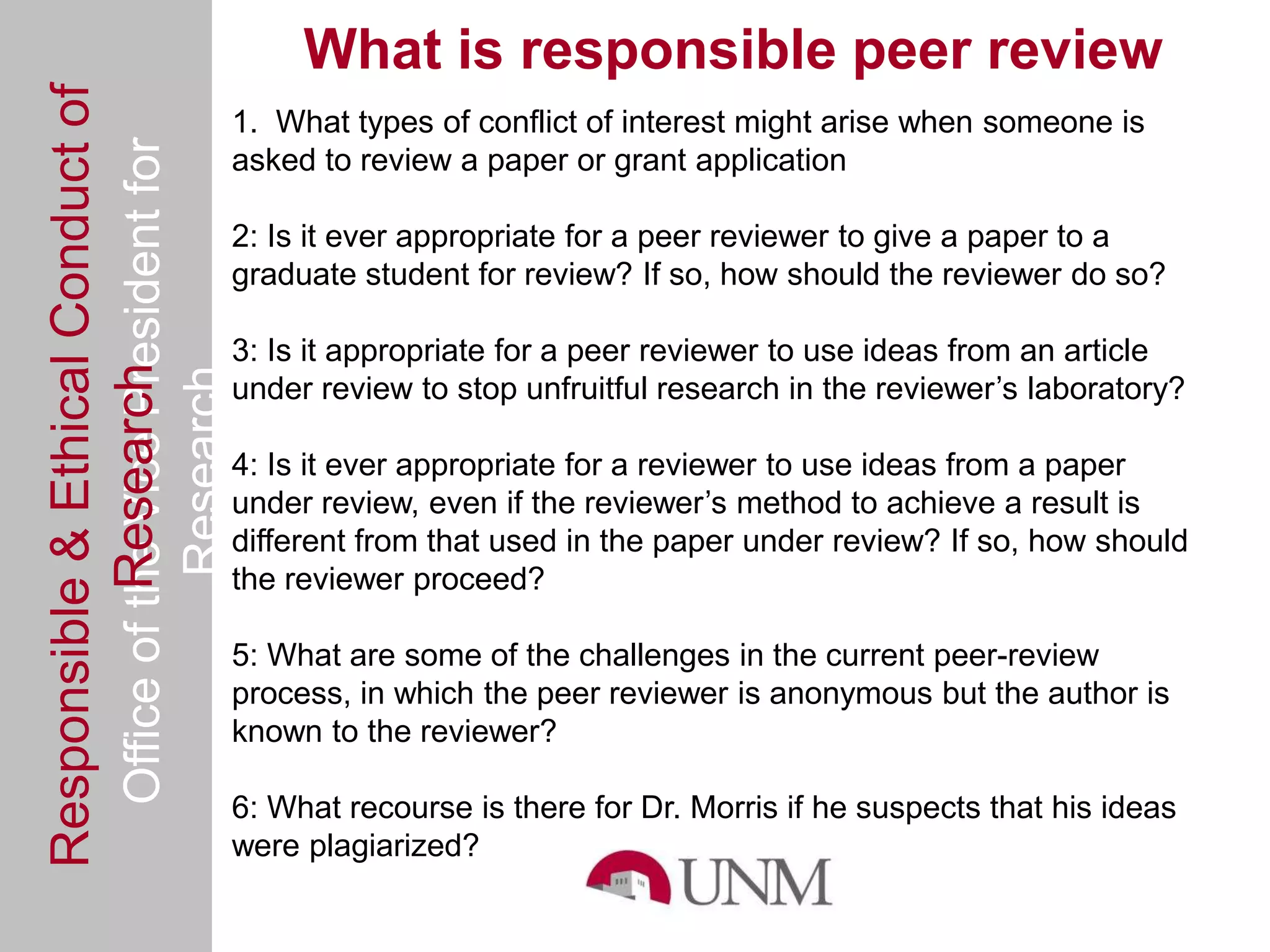 Responsible & Ethical Conduct of                     What is responsible peer review
                                                1. What types of conflict of interest might arise when someone is
  Office of the Vice President for              asked to review a paper or grant application

                                                2: Is it ever appropriate for a peer reviewer to give a paper to a
                                                graduate student for review? If so, how should the reviewer do so?

                                                3: Is it appropriate for a peer reviewer to use ideas from an article
             Research
                                     Research


                                                under review to stop unfruitful research in the reviewer’s laboratory?

                                                4: Is it ever appropriate for a reviewer to use ideas from a paper
                                                under review, even if the reviewer’s method to achieve a result is
                                                different from that used in the paper under review? If so, how should
                                                the reviewer proceed?

                                                5: What are some of the challenges in the current peer-review
                                                process, in which the peer reviewer is anonymous but the author is
                                                known to the reviewer?

                                                6: What recourse is there for Dr. Morris if he suspects that his ideas
                                                were plagiarized?
 