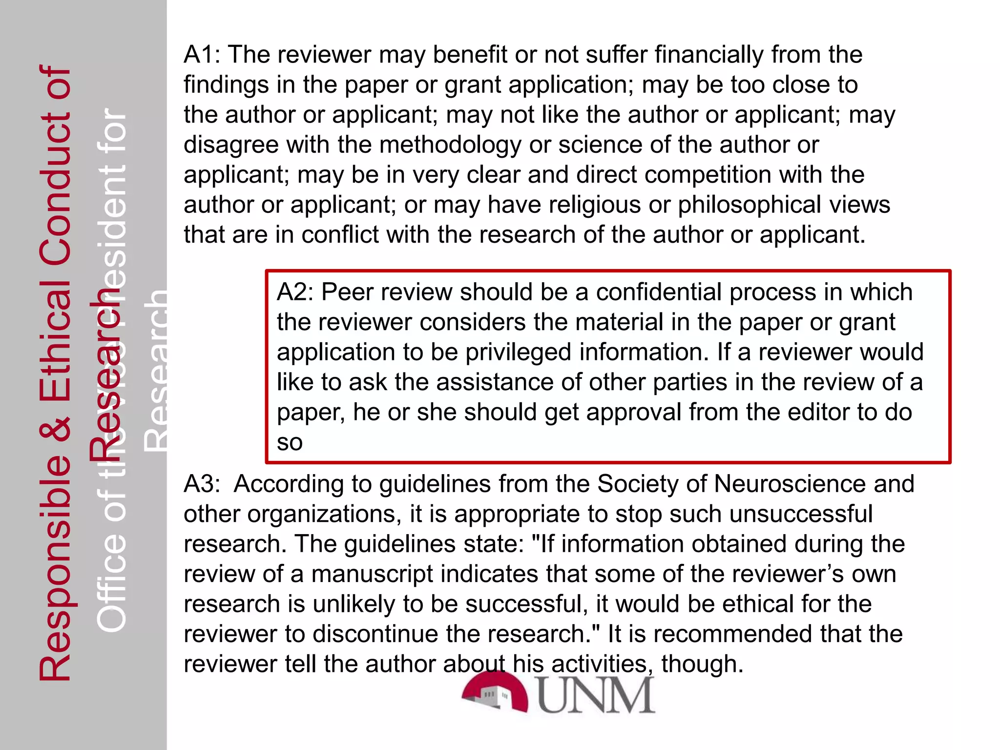 Responsible & Ethical Conduct of                A1: The reviewer may benefit or not suffer financially from the
                                                findings in the paper or grant application; may be too close to
  Office of the Vice President for              the author or applicant; may not like the author or applicant; may
                                                disagree with the methodology or science of the author or
                                                applicant; may be in very clear and direct competition with the
                                                author or applicant; or may have religious or philosophical views
                                                that are in conflict with the research of the author or applicant.

                                                        A2: Peer review should be a confidential process in which
             Research
                                     Research



                                                        the reviewer considers the material in the paper or grant
                                                        application to be privileged information. If a reviewer would
                                                        like to ask the assistance of other parties in the review of a
                                                        paper, he or she should get approval from the editor to do
                                                        so
                                                A3: According to guidelines from the Society of Neuroscience and
                                                other organizations, it is appropriate to stop such unsuccessful
                                                research. The guidelines state: "If information obtained during the
                                                review of a manuscript indicates that some of the reviewer’s own
                                                research is unlikely to be successful, it would be ethical for the
                                                reviewer to discontinue the research." It is recommended that the
                                                reviewer tell the author about his activities, though.
 