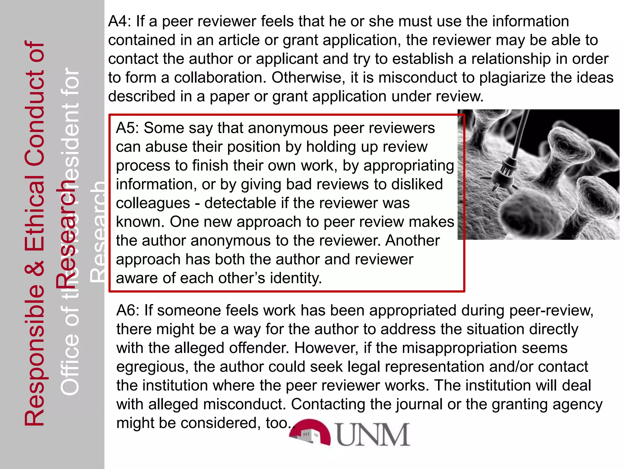 A4: If a peer reviewer feels that he or she must use the information
Responsible & Ethical Conduct of           contained in an article or grant application, the reviewer may be able to
                                           contact the author or applicant and try to establish a relationship in order
  Office of the Vice President for         to form a collaboration. Otherwise, it is misconduct to plagiarize the ideas
                                           described in a paper or grant application under review.

                                                A5: Some say that anonymous peer reviewers
                                                can abuse their position by holding up review
                                                process to finish their own work, by appropriating
                                                information, or by giving bad reviews to disliked
             Research
                                     Research



                                                colleagues - detectable if the reviewer was
                                                known. One new approach to peer review makes
                                                the author anonymous to the reviewer. Another
                                                approach has both the author and reviewer
                                                aware of each other’s identity.

                                                A6: If someone feels work has been appropriated during peer-review,
                                                there might be a way for the author to address the situation directly
                                                with the alleged offender. However, if the misappropriation seems
                                                egregious, the author could seek legal representation and/or contact
                                                the institution where the peer reviewer works. The institution will deal
                                                with alleged misconduct. Contacting the journal or the granting agency
                                                might be considered, too..
 