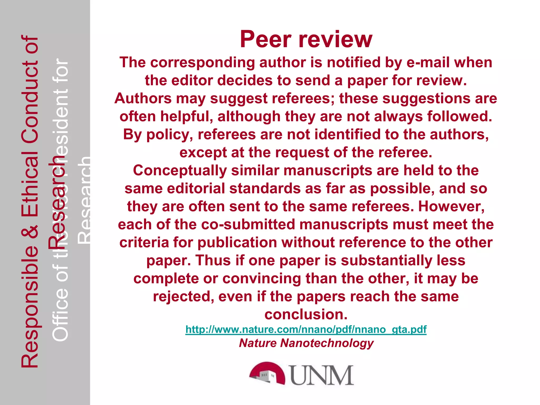 Responsible & Ethical Conduct of                                    Peer review
  Office of the Vice President for              The corresponding author is notified by e-mail when
                                                    the editor decides to send a paper for review.
                                                Authors may suggest referees; these suggestions are
                                                often helpful, although they are not always followed.
                                                 By policy, referees are not identified to the authors,
                                                          except at the request of the referee.
             Research
                                     Research


                                                  Conceptually similar manuscripts are held to the
                                                 same editorial standards as far as possible, and so
                                                 they are often sent to the same referees. However,
                                                each of the co-submitted manuscripts must meet the
                                                criteria for publication without reference to the other
                                                    paper. Thus if one paper is substantially less
                                                  complete or convincing than the other, it may be
                                                     rejected, even if the papers reach the same
                                                                       conclusion.
                                                          http://www.nature.com/nnano/pdf/nnano_gta.pdf
                                                                   Nature Nanotechnology
 