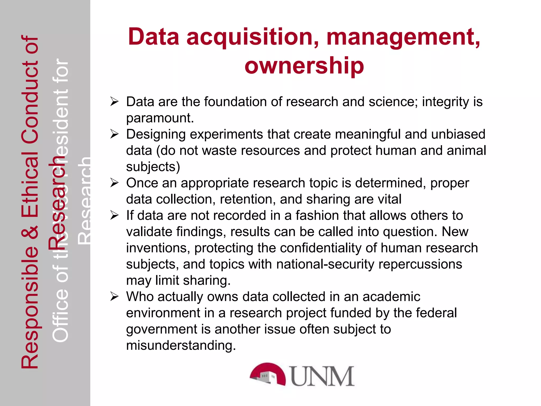 Responsible & Ethical Conduct of                   Data acquisition, management,
  Office of the Vice President for                          ownership
                                                 Data are the foundation of research and science; integrity is
                                                  paramount.
                                                 Designing experiments that create meaningful and unbiased
                                                  data (do not waste resources and protect human and animal
             Research
                                     Research


                                                  subjects)
                                                 Once an appropriate research topic is determined, proper
                                                  data collection, retention, and sharing are vital
                                                 If data are not recorded in a fashion that allows others to
                                                  validate findings, results can be called into question. New
                                                  inventions, protecting the confidentiality of human research
                                                  subjects, and topics with national-security repercussions
                                                  may limit sharing.
                                                 Who actually owns data collected in an academic
                                                  environment in a research project funded by the federal
                                                  government is another issue often subject to
                                                  misunderstanding.
 