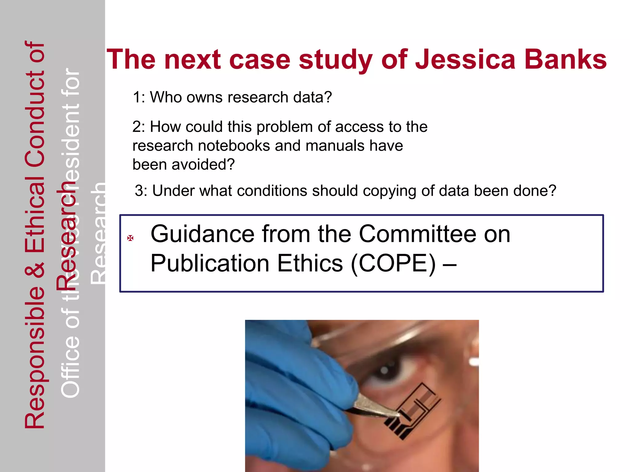 Responsible & Ethical Conduct of
  Office of the Vice President for        The next case study of Jessica Banks
                                                1: Who owns research data?
                                                2: How could this problem of access to the
                                                research notebooks and manuals have
                                                been avoided?
             Research
                                     Research


                                                    3: Under what conditions should copying of data been done?

                                                     Guidance from the Committee on
                                                      Publication Ethics (COPE) –
 