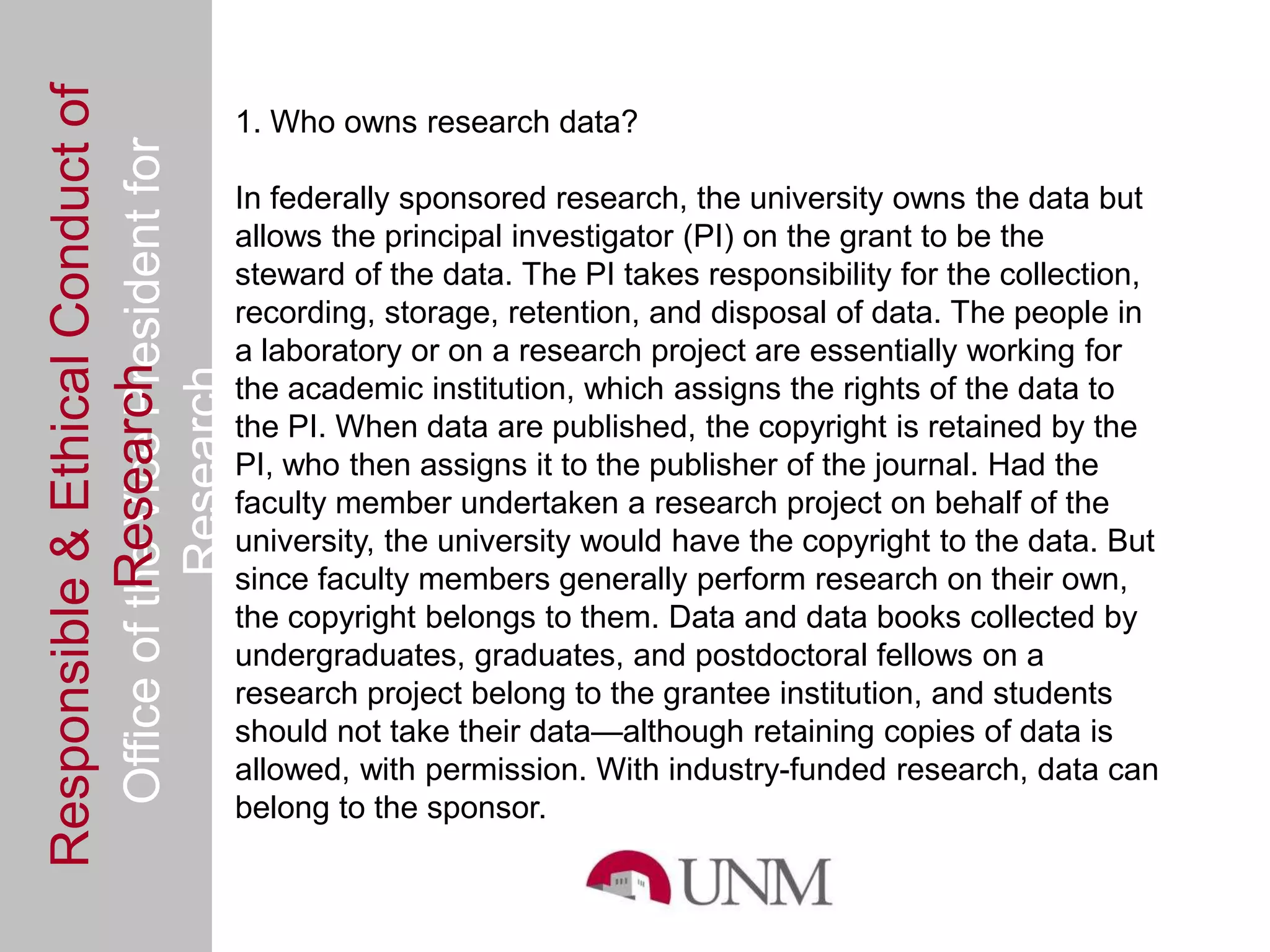 Responsible & Ethical Conduct of
                                                1. Who owns research data?
  Office of the Vice President for
                                                In federally sponsored research, the university owns the data but
                                                allows the principal investigator (PI) on the grant to be the
                                                steward of the data. The PI takes responsibility for the collection,
                                                recording, storage, retention, and disposal of data. The people in
                                                a laboratory or on a research project are essentially working for
             Research
                                     Research


                                                the academic institution, which assigns the rights of the data to
                                                the PI. When data are published, the copyright is retained by the
                                                PI, who then assigns it to the publisher of the journal. Had the
                                                faculty member undertaken a research project on behalf of the
                                                university, the university would have the copyright to the data. But
                                                since faculty members generally perform research on their own,
                                                the copyright belongs to them. Data and data books collected by
                                                undergraduates, graduates, and postdoctoral fellows on a
                                                research project belong to the grantee institution, and students
                                                should not take their data—although retaining copies of data is
                                                allowed, with permission. With industry-funded research, data can
                                                belong to the sponsor.
 