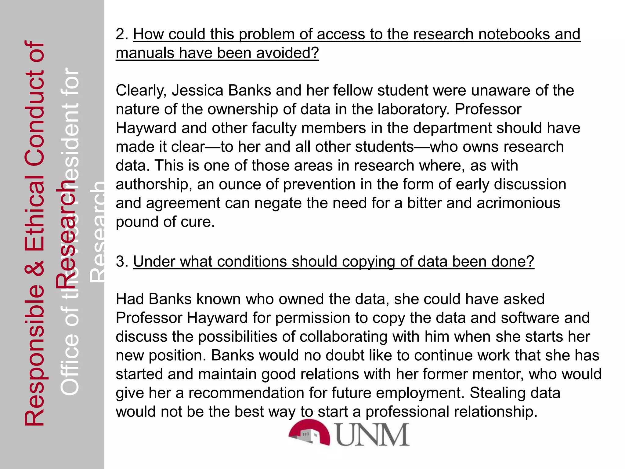 Responsible & Ethical Conduct of                2. How could this problem of access to the research notebooks and
                                                manuals have been avoided?
  Office of the Vice President for
                                                Clearly, Jessica Banks and her fellow student were unaware of the
                                                nature of the ownership of data in the laboratory. Professor
                                                Hayward and other faculty members in the department should have
                                                made it clear—to her and all other students—who owns research
                                                data. This is one of those areas in research where, as with
                                                authorship, an ounce of prevention in the form of early discussion
             Research
                                     Research



                                                and agreement can negate the need for a bitter and acrimonious
                                                pound of cure.

                                                3. Under what conditions should copying of data been done?

                                                Had Banks known who owned the data, she could have asked
                                                Professor Hayward for permission to copy the data and software and
                                                discuss the possibilities of collaborating with him when she starts her
                                                new position. Banks would no doubt like to continue work that she has
                                                started and maintain good relations with her former mentor, who would
                                                give her a recommendation for future employment. Stealing data
                                                would not be the best way to start a professional relationship.
 