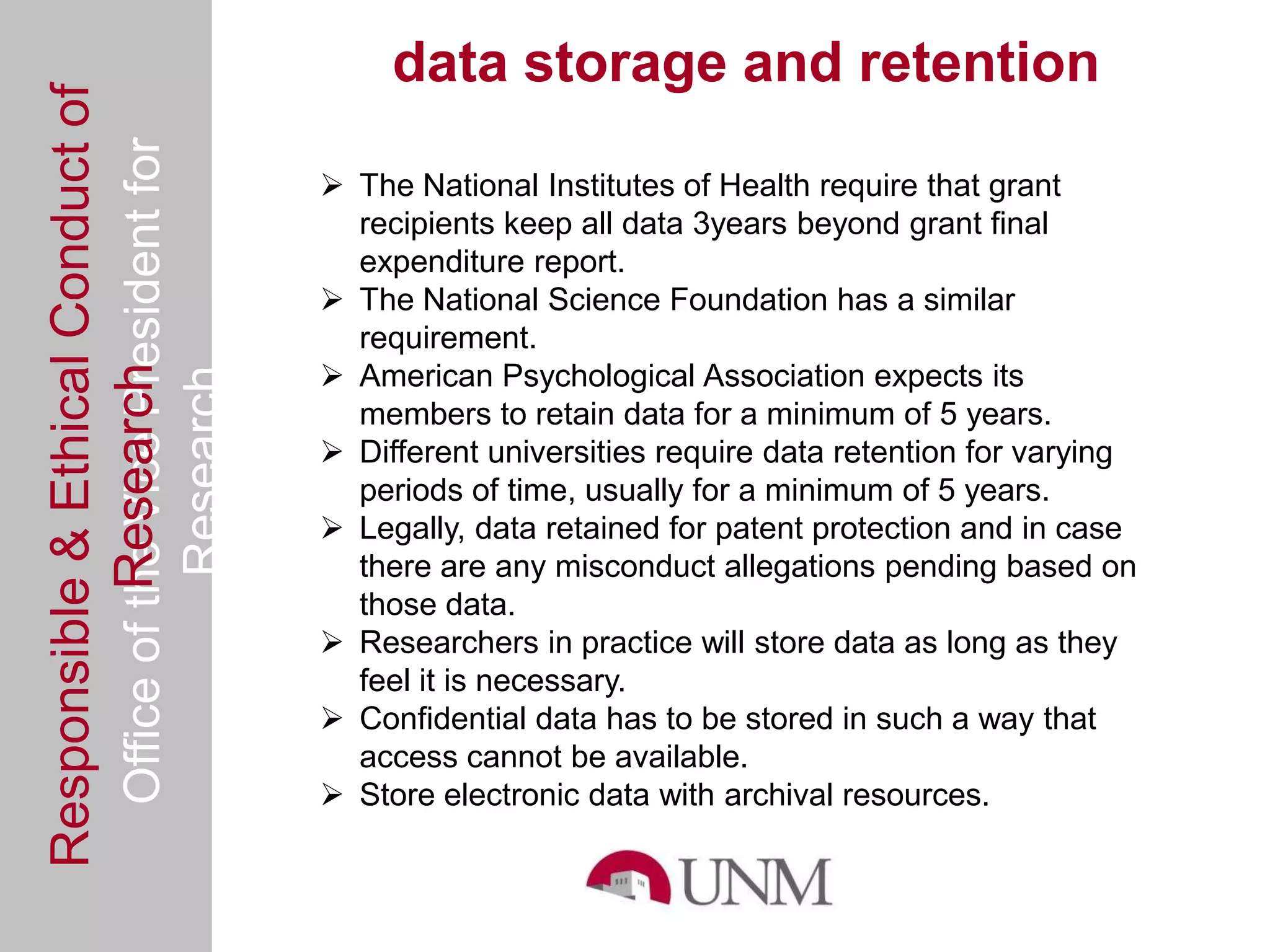 Responsible & Ethical Conduct of                     data storage and retention
  Office of the Vice President for
                                                 The National Institutes of Health require that grant
                                                  recipients keep all data 3years beyond grant final
                                                  expenditure report.
                                                 The National Science Foundation has a similar
                                                  requirement.
                                                 American Psychological Association expects its
             Research
                                     Research



                                                  members to retain data for a minimum of 5 years.
                                                 Different universities require data retention for varying
                                                  periods of time, usually for a minimum of 5 years.
                                                 Legally, data retained for patent protection and in case
                                                  there are any misconduct allegations pending based on
                                                  those data.
                                                 Researchers in practice will store data as long as they
                                                  feel it is necessary.
                                                 Confidential data has to be stored in such a way that
                                                  access cannot be available.
                                                 Store electronic data with archival resources.
 