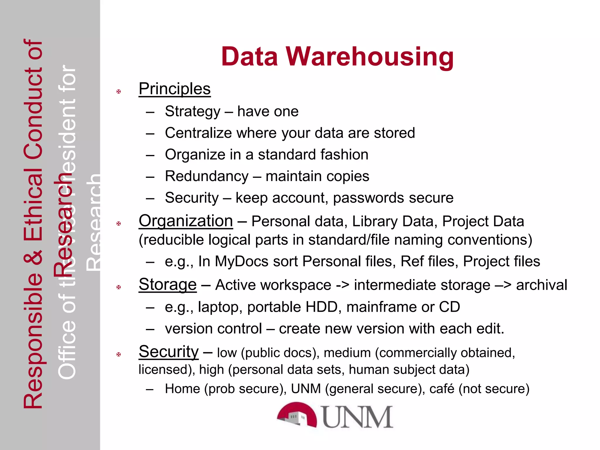 Responsible & Ethical Conduct of
  Office of the Vice President for                               Data Warehousing
                                                   Principles
                                                     –   Strategy – have one
                                                     –   Centralize where your data are stored
                                                     –   Organize in a standard fashion
                                                     –   Redundancy – maintain copies
             Research
                                     Research



                                                     –   Security – keep account, passwords secure
                                                   Organization – Personal data, Library Data, Project Data
                                                    (reducible logical parts in standard/file naming conventions)
                                                      – e.g., In MyDocs sort Personal files, Ref files, Project files
                                                   Storage – Active workspace -> intermediate storage –> archival
                                                     – e.g., laptop, portable HDD, mainframe or CD
                                                     – version control – create new version with each edit.
                                                   Security – low (public docs), medium (commercially obtained,
                                                    licensed), high (personal data sets, human subject data)
                                                      – Home (prob secure), UNM (general secure), café (not secure)
 