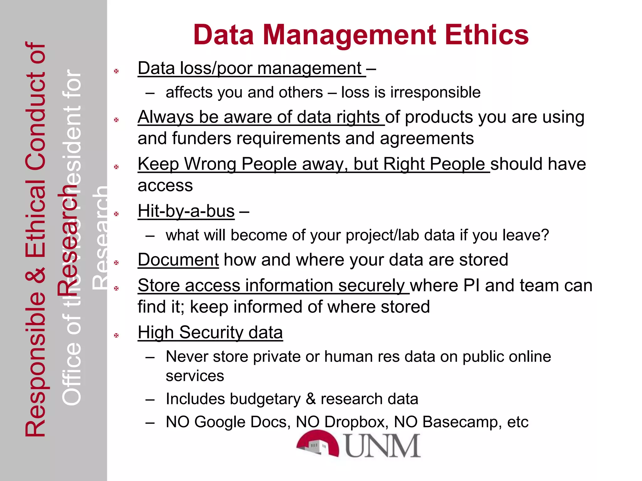 Responsible & Ethical Conduct of                       Data Management Ethics
  Office of the Vice President for             Data loss/poor management –
                                                 – affects you and others – loss is irresponsible
                                               Always be aware of data rights of products you are using
                                                and funders requirements and agreements
                                               Keep Wrong People away, but Right People should have
                                                access
             Research
                                     Research



                                               Hit-by-a-bus –
                                                 – what will become of your project/lab data if you leave?
                                               Document how and where your data are stored
                                               Store access information securely where PI and team can
                                                find it; keep informed of where stored
                                               High Security data
                                                 – Never store private or human res data on public online
                                                   services
                                                 – Includes budgetary & research data
                                                 – NO Google Docs, NO Dropbox, NO Basecamp, etc
 