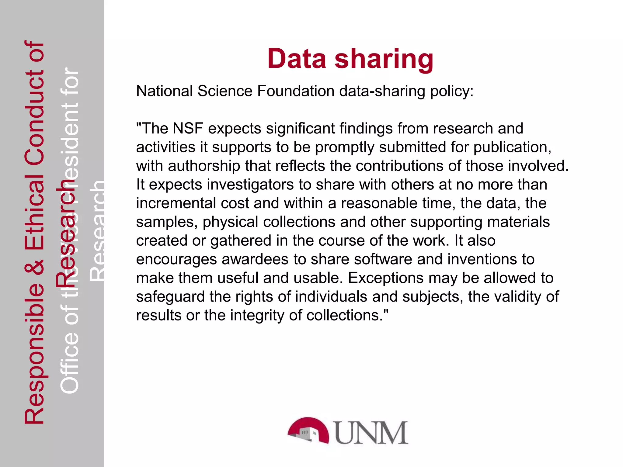 Responsible & Ethical Conduct of
  Office of the Vice President for                                 Data sharing
                                                National Science Foundation data-sharing policy:

                                                "The NSF expects significant findings from research and
                                                activities it supports to be promptly submitted for publication,
                                                with authorship that reflects the contributions of those involved.
             Research



                                                It expects investigators to share with others at no more than
                                     Research



                                                incremental cost and within a reasonable time, the data, the
                                                samples, physical collections and other supporting materials
                                                created or gathered in the course of the work. It also
                                                encourages awardees to share software and inventions to
                                                make them useful and usable. Exceptions may be allowed to
                                                safeguard the rights of individuals and subjects, the validity of
                                                results or the integrity of collections."
 