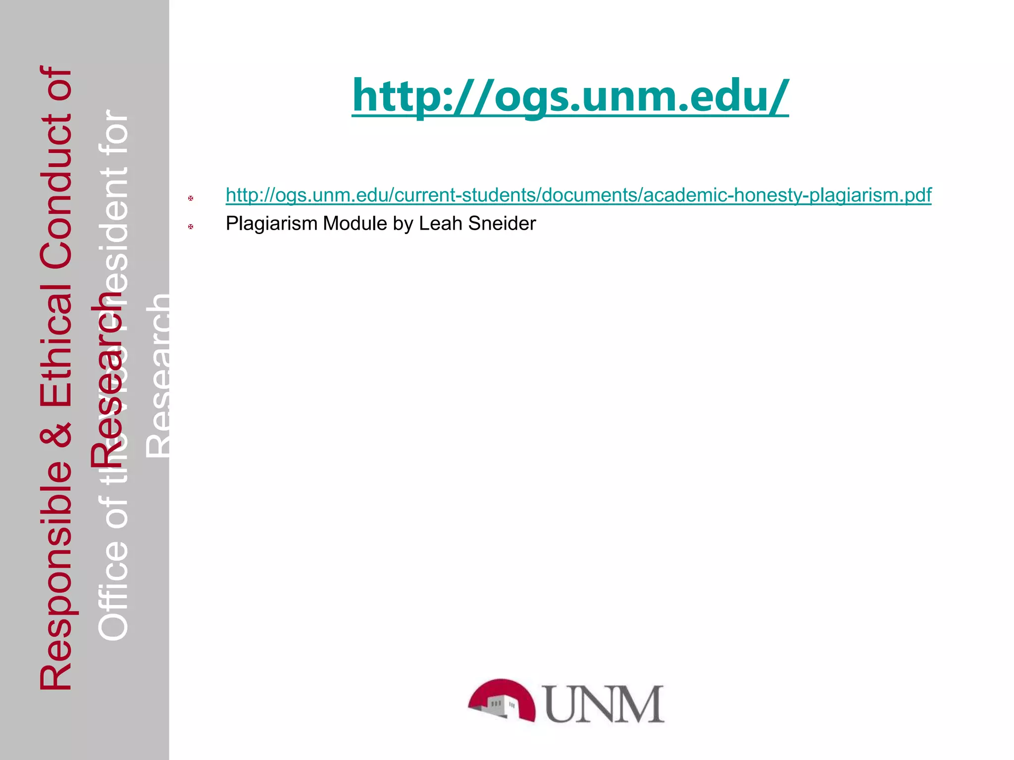 http://ogs.unm.edu/
Responsible & Ethical Conduct of
  Office of the Vice President for
                                                   http://ogs.unm.edu/current-students/documents/academic-honesty-plagiarism.pdf
                                                   Plagiarism Module by Leah Sneider
             Research
                                     Research
 