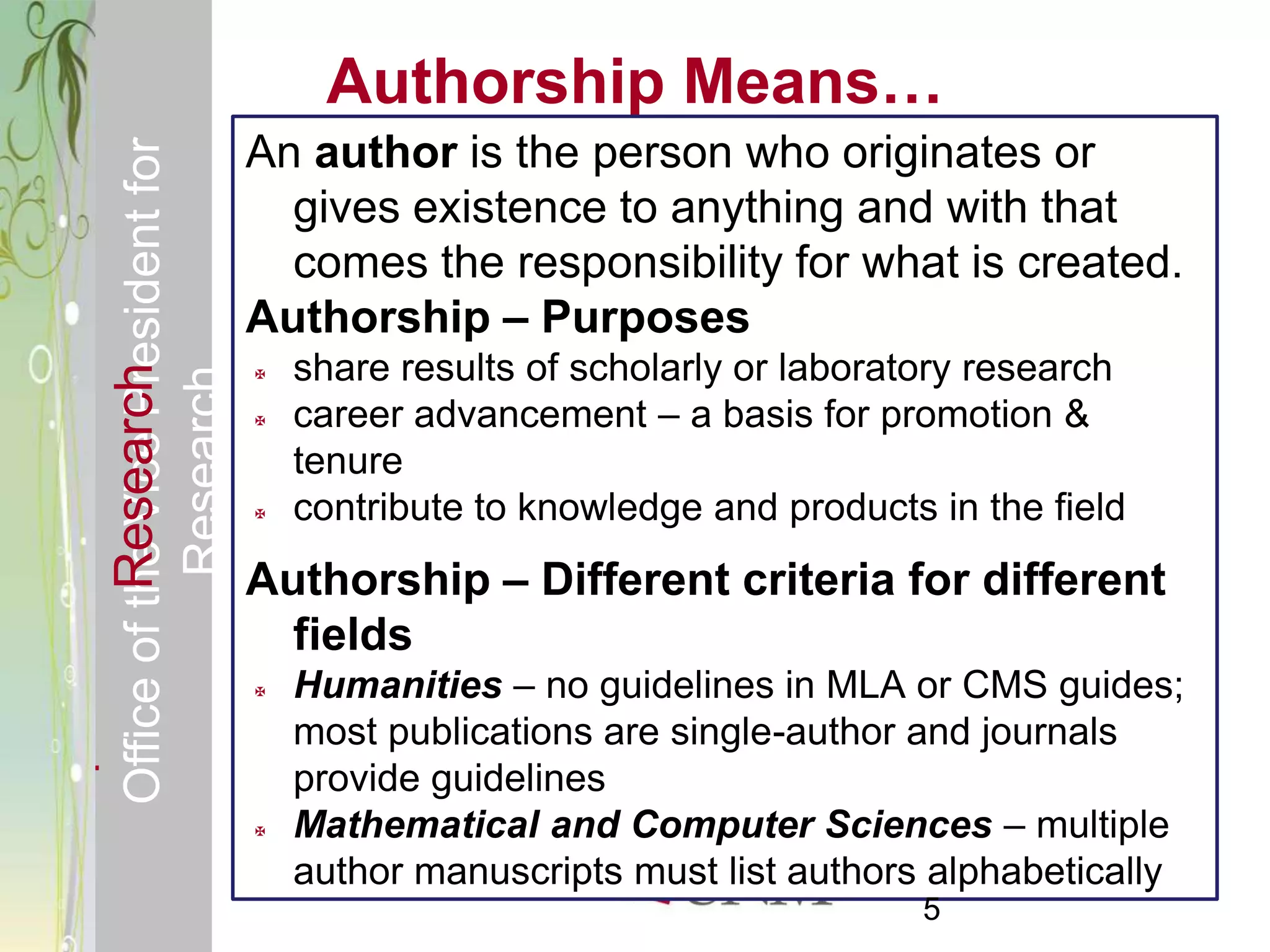 Responsible & Ethical Conduct of                     Authorship Means…
  Office of the Vice President for              An author is the person who originates or
                                                  gives existence to anything and with that
                                                  comes the responsibility for what is created.
                                                Authorship – Purposes
                                                    share results of scholarly or laboratory research
             Research



                                                
                                     Research



                                                   career advancement – a basis for promotion &
                                                    tenure
                                                   contribute to knowledge and products in the field
                                                Authorship – Different criteria for different
                                                  fields
                                                   Humanities – no guidelines in MLA or CMS guides;
                                                    most publications are single-author and journals
                                                    provide guidelines
                                                   Mathematical and Computer Sciences – multiple
                                                    author manuscripts must list authors alphabetically
                                                                                         5
 