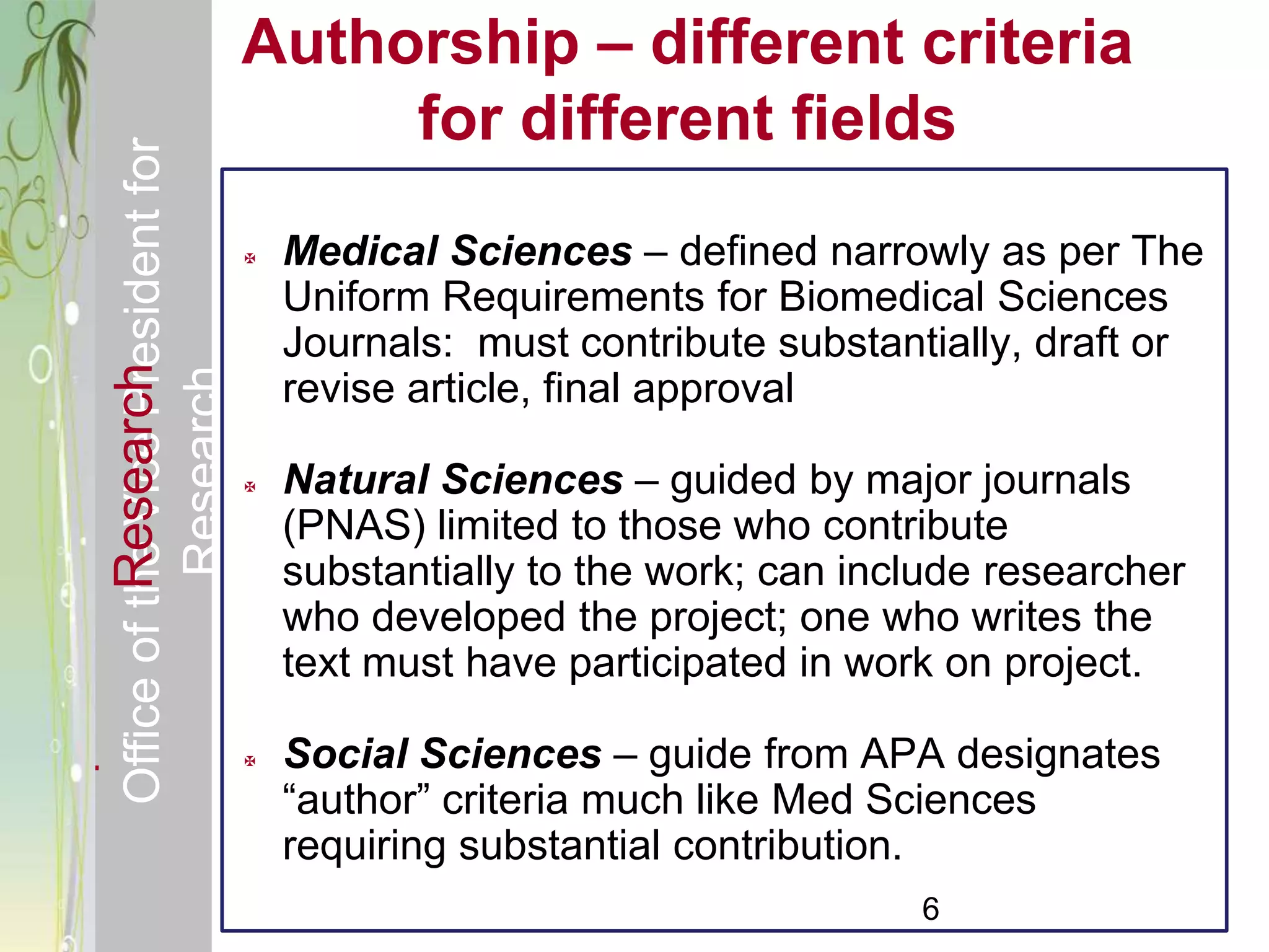 Responsible & Ethical Conduct of                Authorship – different criteria
  Office of the Vice President for                   for different fields
                                                   Medical Sciences – defined narrowly as per The
                                                    Uniform Requirements for Biomedical Sciences
                                                    Journals: must contribute substantially, draft or
             Research
                                     Research


                                                    revise article, final approval

                                                   Natural Sciences – guided by major journals
                                                    (PNAS) limited to those who contribute
                                                    substantially to the work; can include researcher
                                                    who developed the project; one who writes the
                                                    text must have participated in work on project.

                                                   Social Sciences – guide from APA designates
                                                    ―author‖ criteria much like Med Sciences
                                                    requiring substantial contribution.
                                                                                      6
 