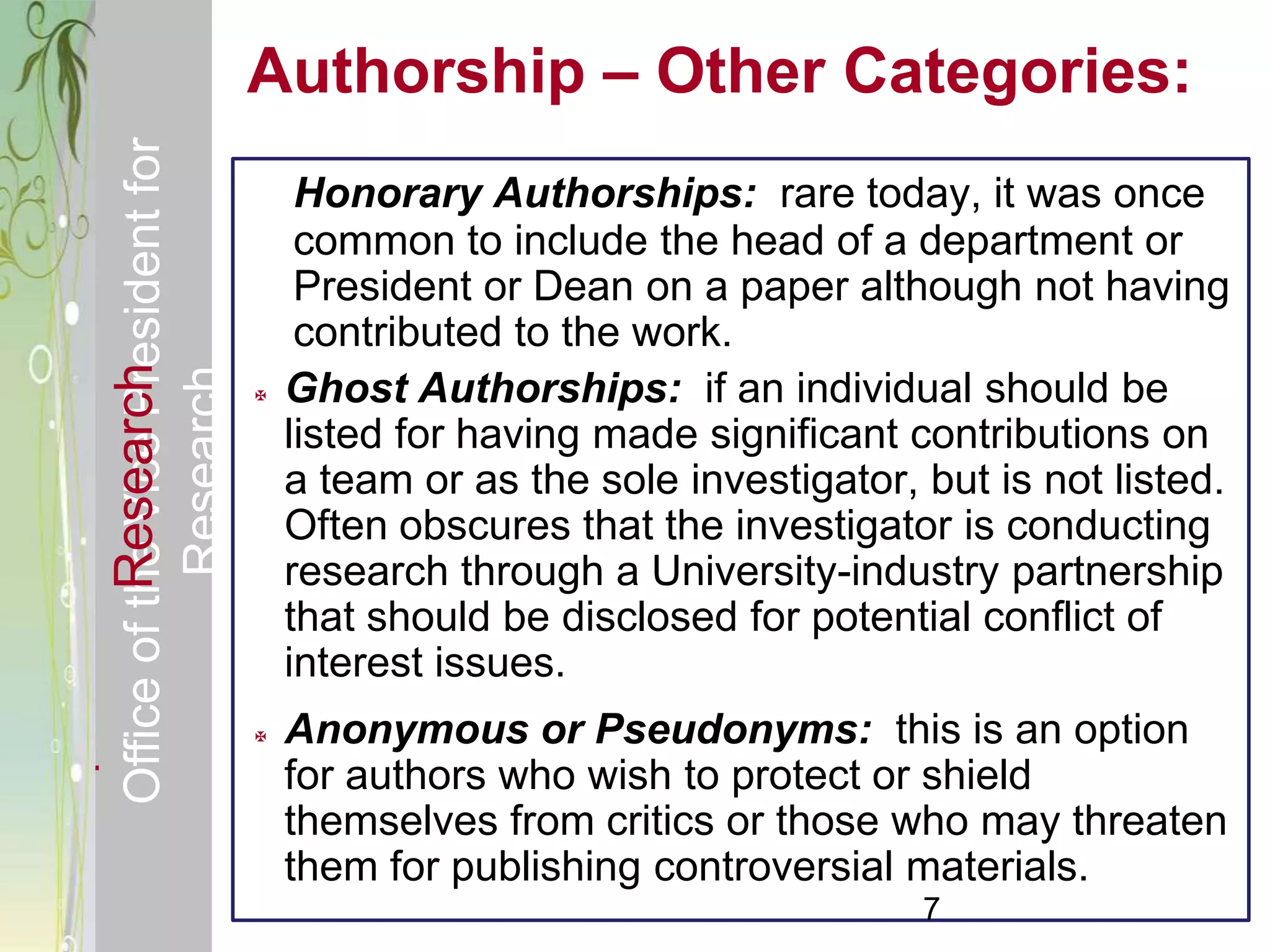 Responsible & Ethical Conduct of                Authorship – Other Categories:
  Office of the Vice President for
                                                     Honorary Authorships: rare today, it was once
                                                     common to include the head of a department or
                                                     President or Dean on a paper although not having
                                                     contributed to the work.
             Research
                                     Research


                                                   Ghost Authorships: if an individual should be
                                                    listed for having made significant contributions on
                                                    a team or as the sole investigator, but is not listed.
                                                    Often obscures that the investigator is conducting
                                                    research through a University-industry partnership
                                                    that should be disclosed for potential conflict of
                                                    interest issues.
                                                   Anonymous or Pseudonyms: this is an option
                                                    for authors who wish to protect or shield
                                                    themselves from critics or those who may threaten
                                                    them for publishing controversial materials.
                                                                                        7
 