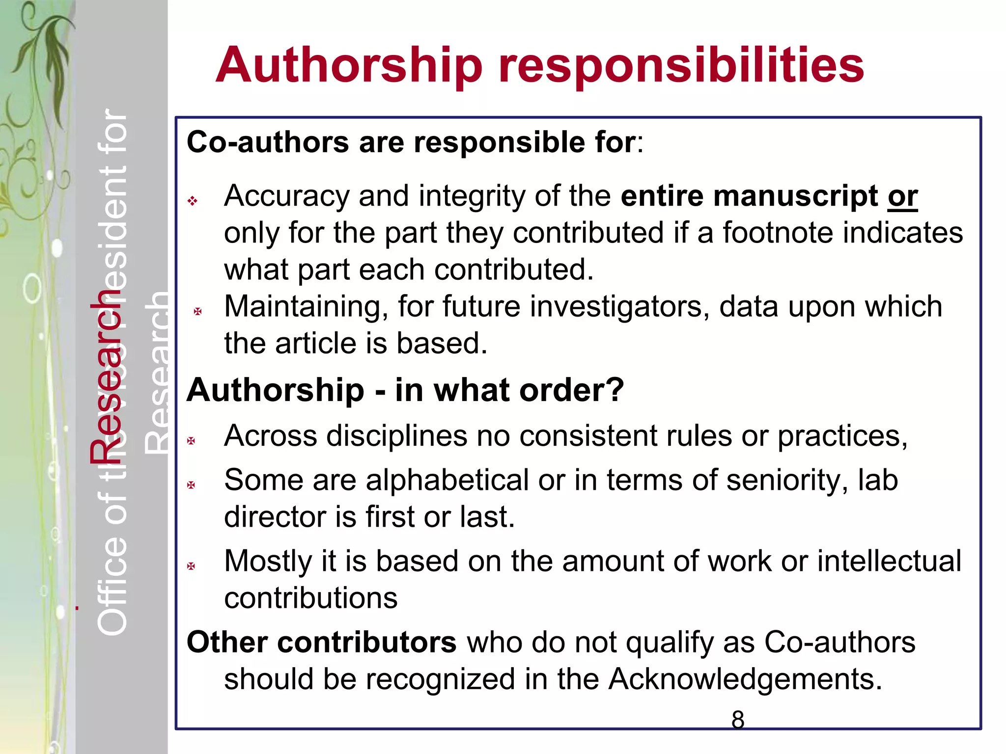 Responsible & Ethical Conduct of                    Authorship responsibilities
  Office of the Vice President for
                                                Co-authors are responsible for:
                                                   Accuracy and integrity of the entire manuscript or
                                                    only for the part they contributed if a footnote indicates
                                                    what part each contributed.
             Research
                                     Research


                                                   Maintaining, for future investigators, data upon which
                                                    the article is based.
                                                Authorship - in what order?
                                                 Across disciplines no consistent rules or practices,
                                                 Some are alphabetical or in terms of seniority, lab
                                                  director is first or last.
                                                 Mostly it is based on the amount of work or intellectual
                                                  contributions
                                                Other contributors who do not qualify as Co-authors
                                                  should be recognized in the Acknowledgements.
                                                                                           8
 