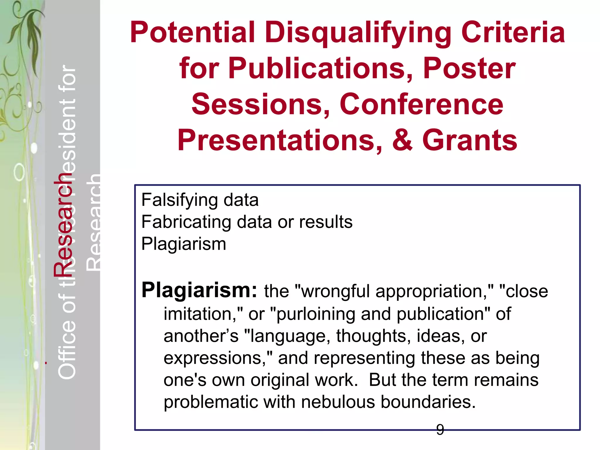 Responsible & Ethical Conduct of                Potential Disqualifying Criteria
  Office of the Vice President for                 for Publications, Poster
                                                    Sessions, Conference
                                                   Presentations, & Grants
             Research
                                     Research



                                                Falsifying data
                                                Fabricating data or results
                                                Plagiarism

                                                Plagiarism: the "wrongful appropriation," "close
                                                  imitation," or "purloining and publication" of
                                                  another’s "language, thoughts, ideas, or
                                                  expressions," and representing these as being
                                                  one's own original work. But the term remains
                                                  problematic with nebulous boundaries.
                                                                                   9
 