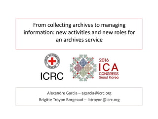 From collecting archives to managing
information: new activities and new roles for
an archives service
Alexandre Garcia – agarcia@icrc.org
Brigitte Troyon Borgeaud – btroyon@icrc.org
 