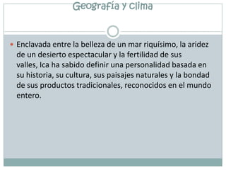 Geografía y climaEnclavada entre la belleza de un mar riquísimo, la aridez de un desierto espectacular y la fertilidad de sus valles, Ica ha sabido definir una personalidad basada en su historia, su cultura, sus paisajes naturales y la bondad de sus productos tradicionales, reconocidos en el mundo entero.