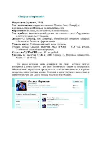 «Вперед смотрящий»:

Возраст/пол: Мужчина, 25-34
Место проживания - город миллионник: Москва, Санкт-Петербург,
или Казань, Нижний Новгород, Самара, Красноярск.
Образование: Высшее, техническое или экономическое.
Место работы: Компания провайдер или поставщик сетевого оборудования
   и сопутствующих услуг/товаров.
Должность: Директор, зам. директора, управляющий проектом, владелец
   собственного бизнеса в сфере телекома.
Уровень дохода: Стабильно высокий, выше среднего.
Уровень дохода: Средняя, включая МСК и СПб — 67,5 тыс. рублей.
   Стабильный средний и выше среднего
Средняя по МСК и СПб — от 90 тыс. рублей.
Средняя, не включая МСК и СПб: Самара, Н. Новгород, Красноярск,
   Казань — от 45 тыс.

    Это самая активная часть аудитории: эти люди активно делятся
новостями с френд-лентой. При этом внимательно следят за последними
обновлениями: «трагедиям» предпочитают политические новости и хорошие
авторские- аналитические статьи. Склонны к аналитическому мышлению, и
желают получать как можно больше полезной информации.
 