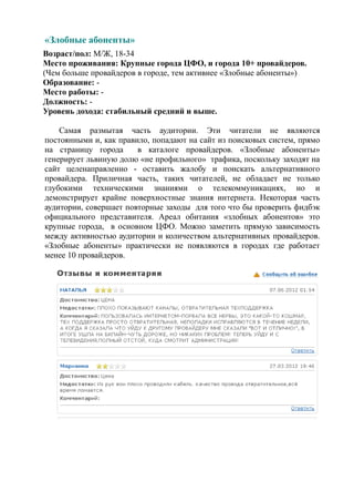 «Злобные абоненты»
Возраст/пол: М/Ж, 18-34
Место проживания: Крупные города ЦФО, и города 10+ провайдеров.
(Чем больше провайдеров в городе, тем активнее «Злобные абоненты»)
Образование: -
Место работы: -
Должность: -
Уровень дохода: стабильный средний и выше.

    Самая размытая часть аудитории. Эти читатели не являются
постоянными и, как правило, попадают на сайт из поисковых систем, прямо
на страницу города      в каталоге провайдеров. «Злобные абоненты»
генерирует львиную долю «не профильного» трафика, поскольку заходят на
сайт целенаправленно - оставить жалобу и поискать альтернативного
провайдера. Приличная часть, таких читателей, не обладает не только
глубокими техническими знаниями о телекоммуникациях, но и
демонстрирует крайне поверхностные знания интернета. Некоторая часть
аудитории, совершает повторные заходы для того что бы проверить фидбэк
официального представителя. Ареал обитания «злобных абонентов» это
крупные города, в основном ЦФО. Можно заметить прямую зависимость
между активностью аудитории и количеством альтернативных провайдеров.
«Злобные абоненты» практически не появляются в городах где работает
менее 10 провайдеров.
 