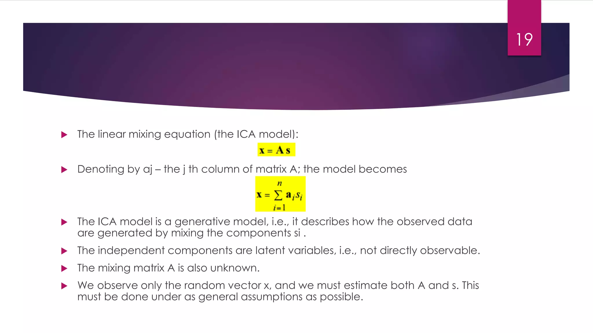  The linear mixing equation (the ICA model):
 Denoting by aj – the j th column of matrix A; the model becomes
 The ICA model is a generative model, i.e., it describes how the observed data
are generated by mixing the components si .
 The independent components are latent variables, i.e., not directly observable.
 The mixing matrix A is also unknown.
 We observe only the random vector x, and we must estimate both A and s. This
must be done under as general assumptions as possible.
19
 