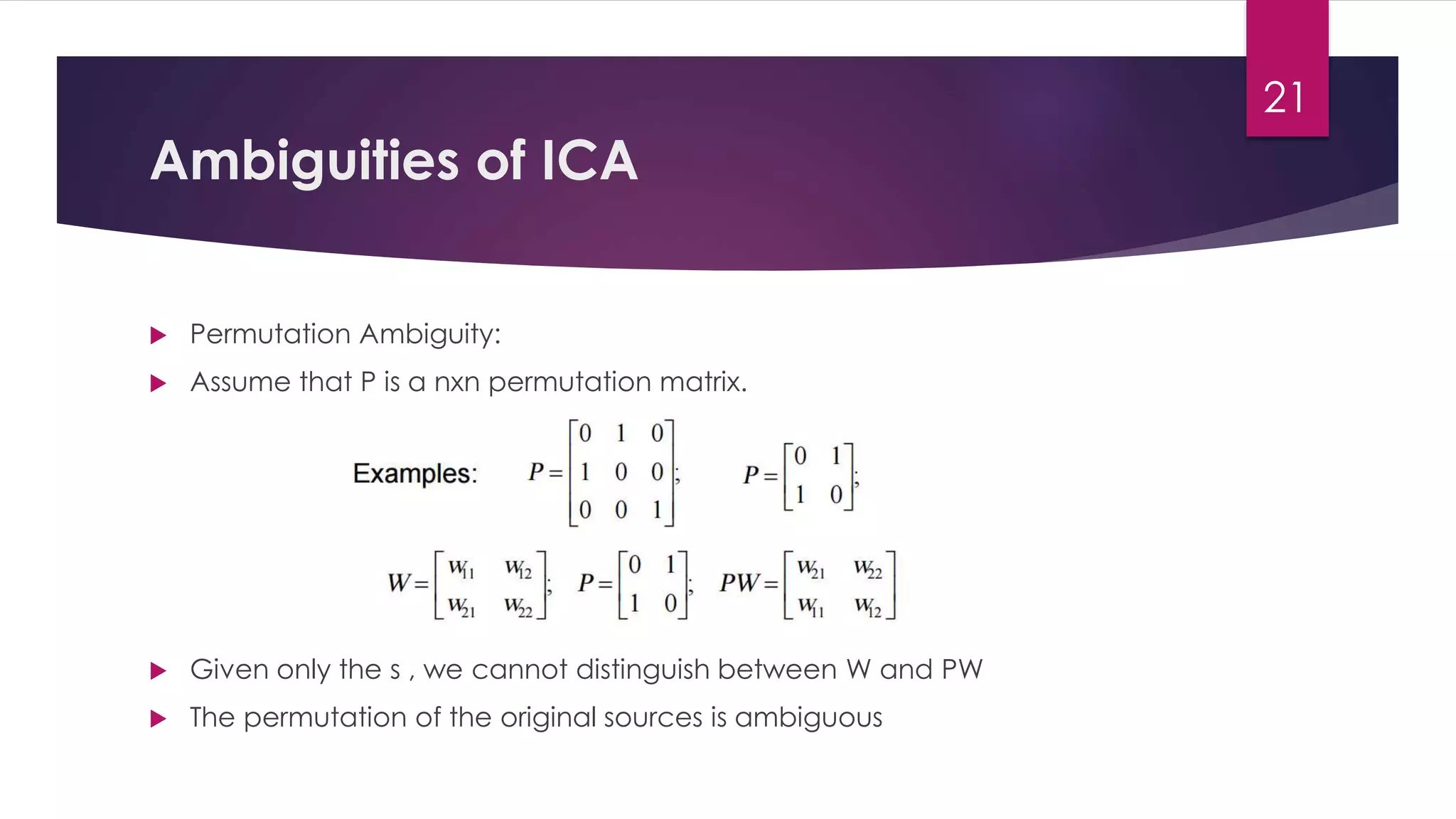 Ambiguities of ICA
 Permutation Ambiguity:
 Assume that P is a nxn permutation matrix.
 Given only the s , we cannot distinguish between W and PW
 The permutation of the original sources is ambiguous
21
 