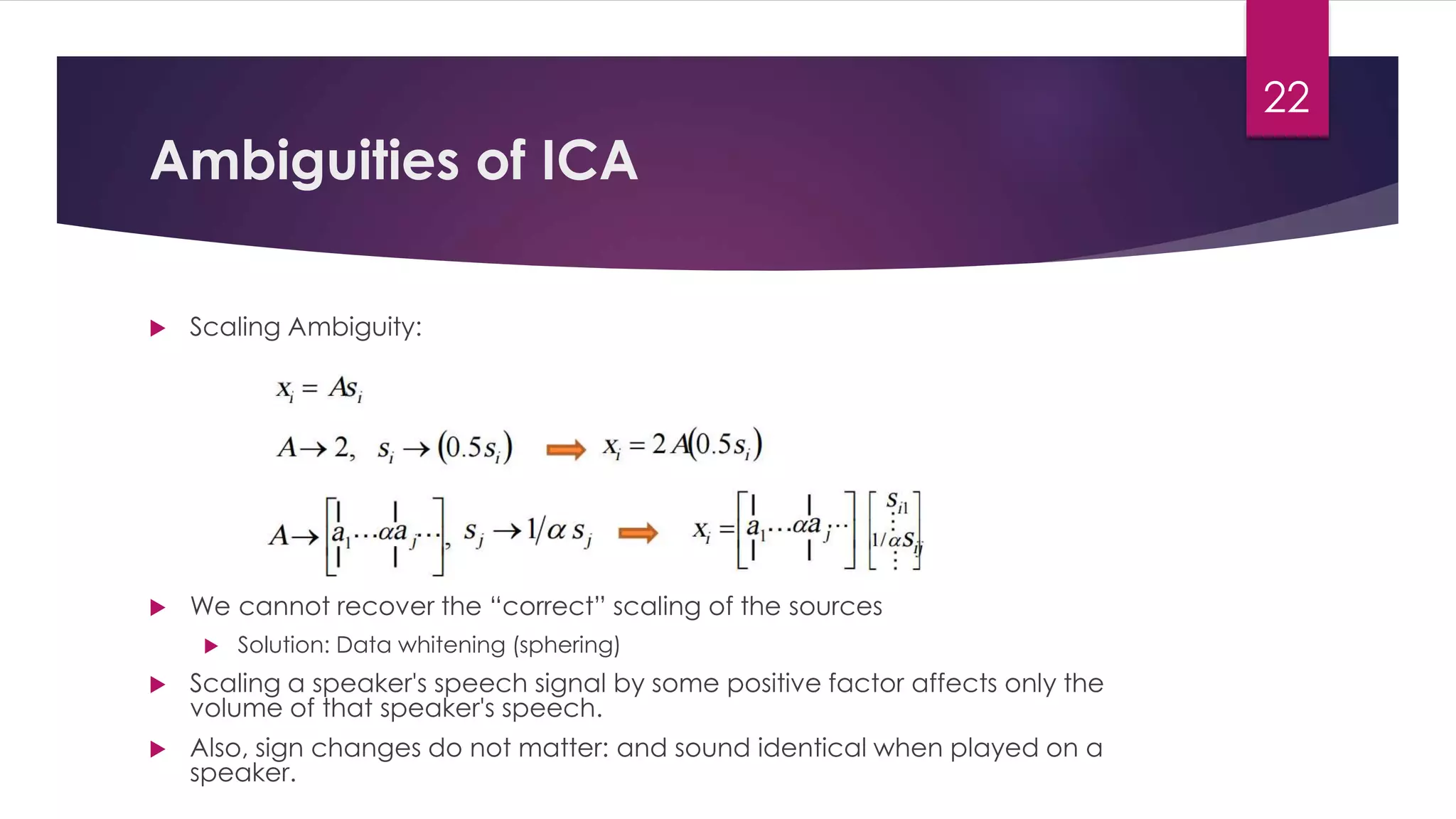 Ambiguities of ICA
 Scaling Ambiguity:
 We cannot recover the “correct” scaling of the sources
 Solution: Data whitening (sphering)
 Scaling a speaker's speech signal by some positive factor affects only the
volume of that speaker's speech.
 Also, sign changes do not matter: and sound identical when played on a
speaker.
22
 