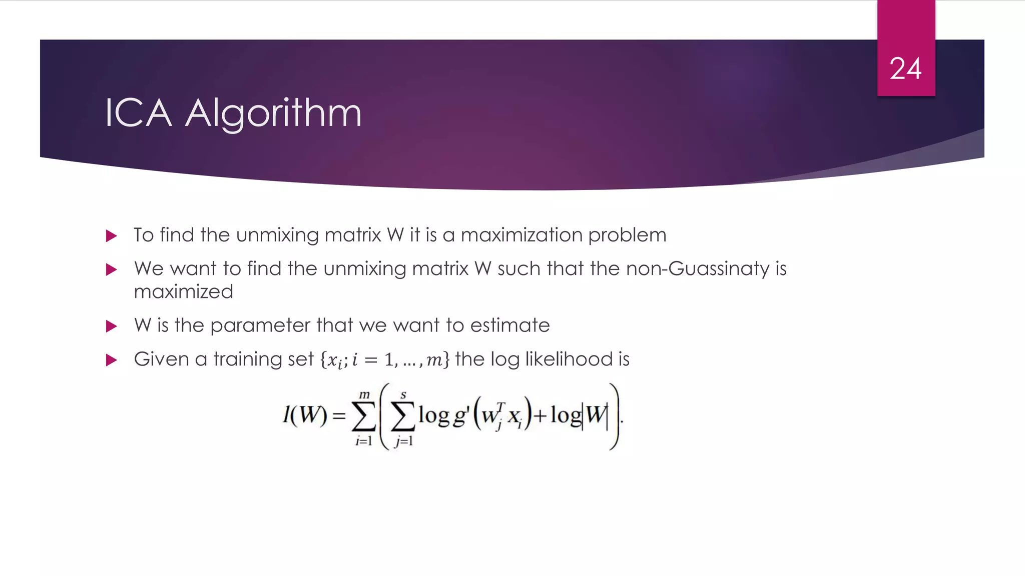 ICA Algorithm
 To find the unmixing matrix W it is a maximization problem
 We want to find the unmixing matrix W such that the non-Guassinaty is
maximized
 W is the parameter that we want to estimate
 Given a training set 𝑥𝑖; 𝑖 = 1, … , 𝑚 the log likelihood is
24
 