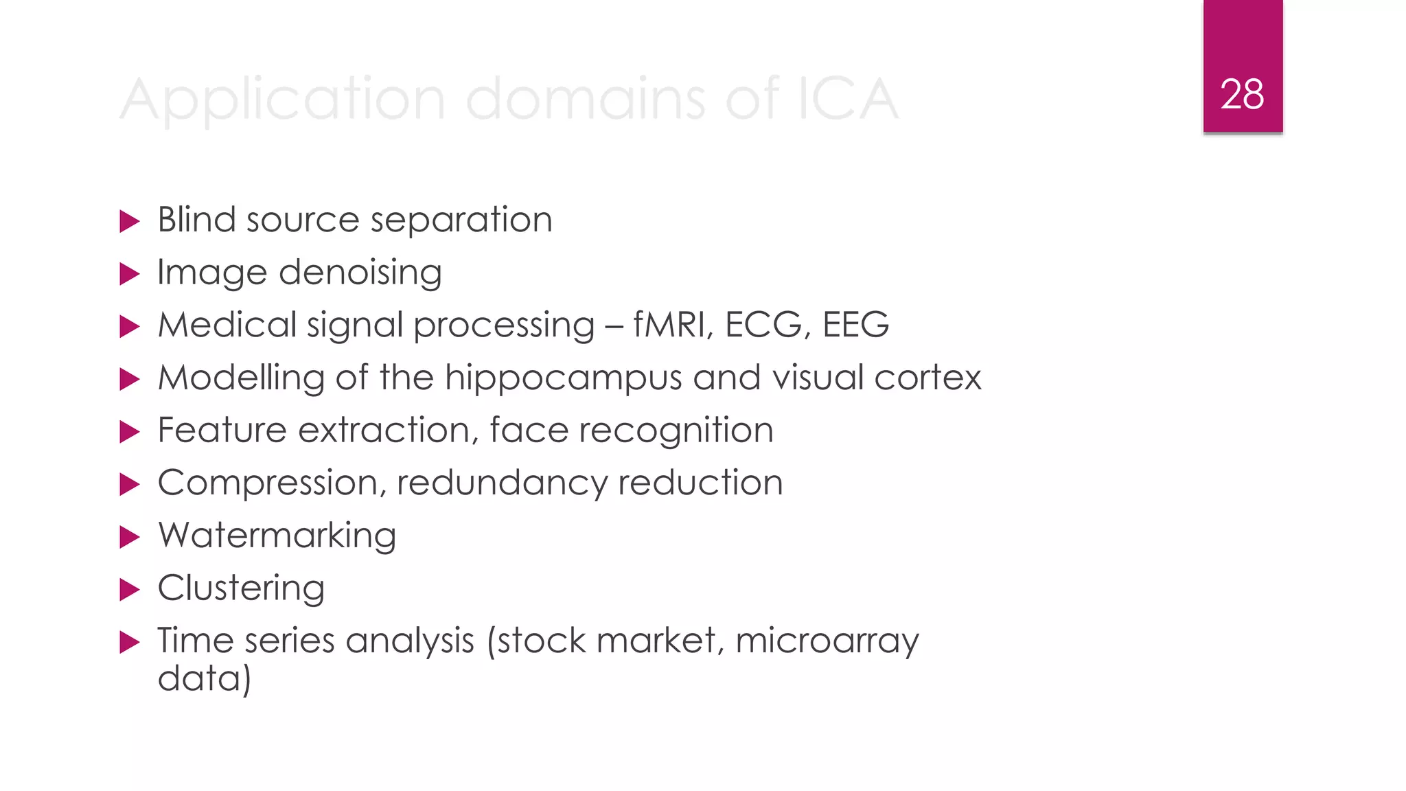 Application domains of ICA
 Blind source separation
 Image denoising
 Medical signal processing – fMRI, ECG, EEG
 Modelling of the hippocampus and visual cortex
 Feature extraction, face recognition
 Compression, redundancy reduction
 Watermarking
 Clustering
 Time series analysis (stock market, microarray
data)
28
 