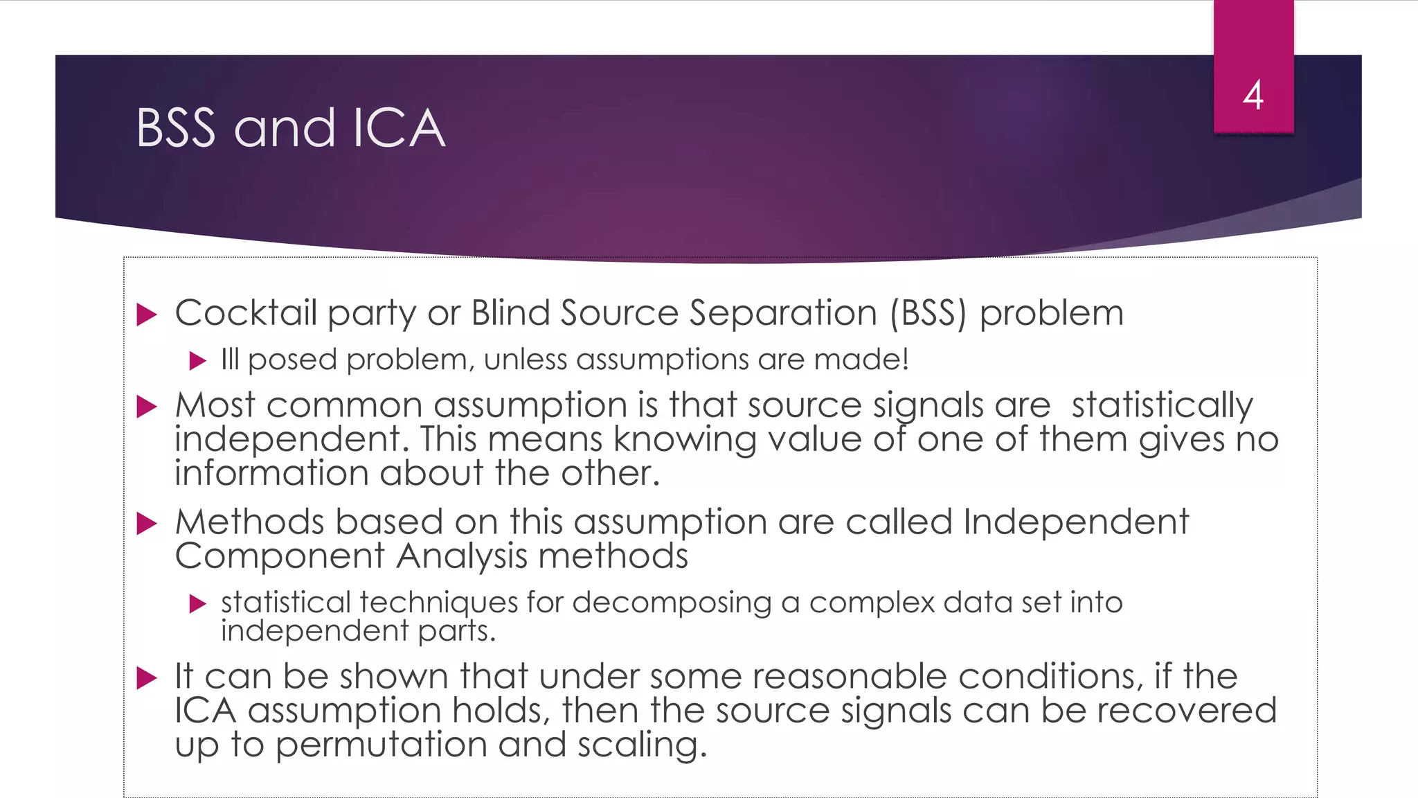 BSS and ICA
 Cocktail party or Blind Source Separation (BSS) problem
 Ill posed problem, unless assumptions are made!
 Most common assumption is that source signals are statistically
independent. This means knowing value of one of them gives no
information about the other.
 Methods based on this assumption are called Independent
Component Analysis methods
 statistical techniques for decomposing a complex data set into
independent parts.
 It can be shown that under some reasonable conditions, if the
ICA assumption holds, then the source signals can be recovered
up to permutation and scaling.
4
 