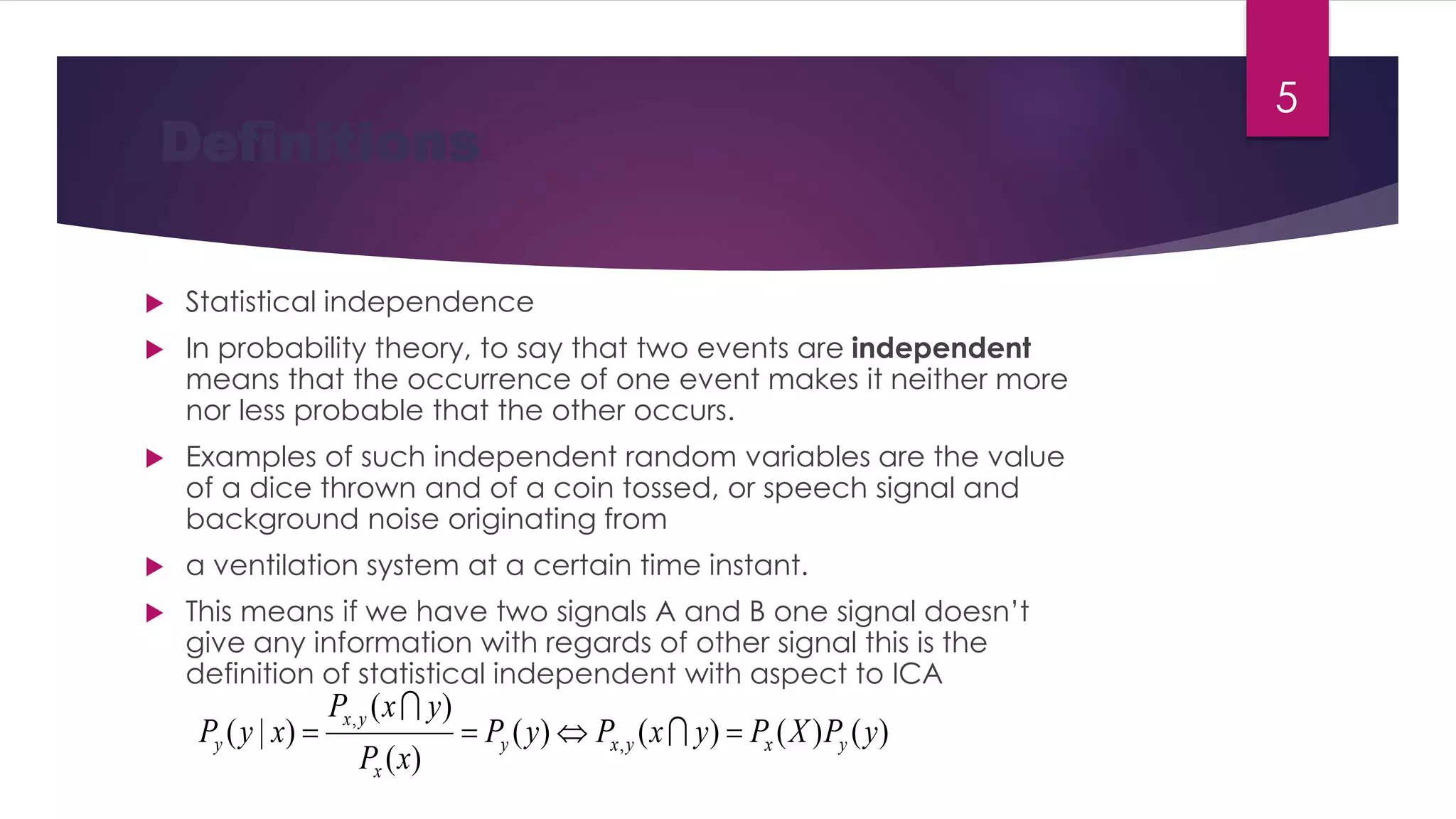  Statistical independence
 In probability theory, to say that two events are independent
means that the occurrence of one event makes it neither more
nor less probable that the other occurs.
 Examples of such independent random variables are the value
of a dice thrown and of a coin tossed, or speech signal and
background noise originating from
 a ventilation system at a certain time instant.
 This means if we have two signals A and B one signal doesn’t
give any information with regards of other signal this is the
definition of statistical independent with aspect to ICA
Definitions
)()()()(
)(
)(
)|( ,
,
yPXPyxPyP
xP
yxP
xyP yxyxy
x
yx
y  

5
 