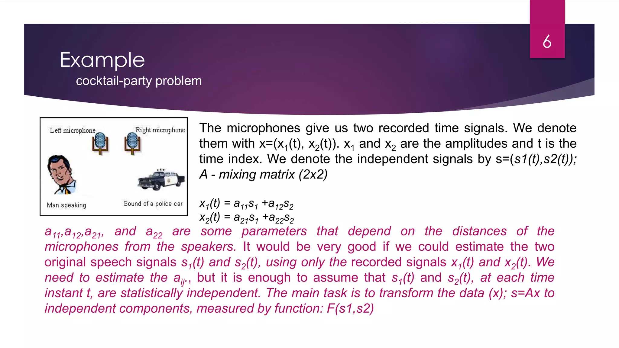 Example
cocktail-party problem
The microphones give us two recorded time signals. We denote
them with x=(x1(t), x2(t)). x1 and x2 are the amplitudes and t is the
time index. We denote the independent signals by s=(s1(t),s2(t));
A - mixing matrix (2x2)
x1(t) = a11s1 +a12s2
x2(t) = a21s1 +a22s2
a11,a12,a21, and a22 are some parameters that depend on the distances of the
microphones from the speakers. It would be very good if we could estimate the two
original speech signals s1(t) and s2(t), using only the recorded signals x1(t) and x2(t). We
need to estimate the aij., but it is enough to assume that s1(t) and s2(t), at each time
instant t, are statistically independent. The main task is to transform the data (x); s=Ax to
independent components, measured by function: F(s1,s2)
6
 