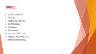 INDICE:
 DATOS GENERALES
 HISTORIA
 HECHOS HISTÓRICOS
 GASTRONOMÍA
 ECONOMÍA
 COSTUMBRES
 LUGARES TURÍSTICOS
 PERSONAJES IMPORTANTES
 PATRIMONIO CULTURAL
 