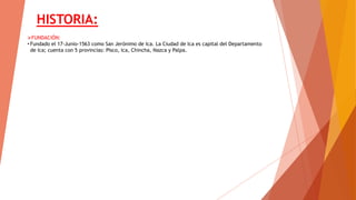 HISTORIA:
FUNDACIÓN:
• Fundado el 17-Junio-1563 como San Jerónimo de Ica. La Ciudad de Ica es capital del Departamento
de Ica; cuenta con 5 provincias: Pisco, Ica, Chincha, Nazca y Palpa.
 