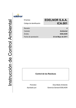 InstruccióndeControlAmbiental
Empresa EDELNOR S.A.A.
Código de identificación ICA.001
Revisión 4
Carácter Ambiental
Ámbito EDELNOR
Fecha de aprobación 23 de Mayo de 2011
Control de los Residuos
Promotor: Área Medio Ambiente
Aprobado por: Gerencia General EDELNOR
 