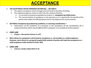 ACCEPTANCE
 THE ACCEPTANCE CAN BE EXPRESSED OR IMPLIED. :- SECTION-9
 The express acceptance means through word of mouth or by piece of writing.
 The implied acceptance means to infer from the conduct of parties.
 It is termed as proposal acceptable by conduct i.e. Acceptance by Performance.
 The communication of acceptance is not necessary as it is required for the benefit of the
person who makes the offer/proposal and he may dispense the communication.
 SECTION 8: Acceptance by performing conditions, or receiving consideration.—
 Performance of the conditions of a proposal, or the acceptance of any consideration for a
reciprocal promise which may be offered with a proposal, is an acceptance of the proposal
 CASE LAW
 Вrоgdеn v. Меtrороlіtаn Rаіlwау Со.,1877
 Mere silence to a proposal is not termed as acceptance i.e. not consider as a valid acceptance.
However, mere silence to a proposal coupled with conduct of parties will make the acceptance as a
valid acceptance under Section 8 of ICA, 1872.
 CASE LAW
 Felthouse v Bindley [1862] EWHC CP J35
 