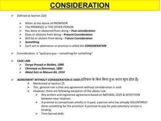 CONSIDERATION
 Defined at Section 2(d)
 When at the desire of PROMISOR
 The PROMISEE or THE OTHER PERSON
 Has done or abstained from doing – Past consideration
 Does or abstains from doing – Present Consideration
 Will do or abstain from doing – Future Consideration
 Something
 Such act or abstinence or promise is called the CONSIDERATION
 Consideration is “quid pro quo – something for something”
 CASE LAW
 Durga Prasad vs Baldeo, 1880
 Chinnaya vs Rammaya, 1882
 Abdul Aziz vs Masum Ali, 1914
 AGREEMENT WITHOUT CONSIDERATION IS VOID (प्रतिफल क
े तिना तकया हुआ करार शुन्य होिा है)
 Mentioned at Section 25
 This general rule is that any agreement without consideration is void.
 However, there are following exception of the above rule:
 Any written and registered agreement based on NATURAL LOVE & AFFECTION
between near relatives.
 A promise to compensate wholly or in part, a person who has already VOLUNTARILY
done something for the promisor. A promise to pay for past voluntary service is
binding.
 Time barred debt.
 