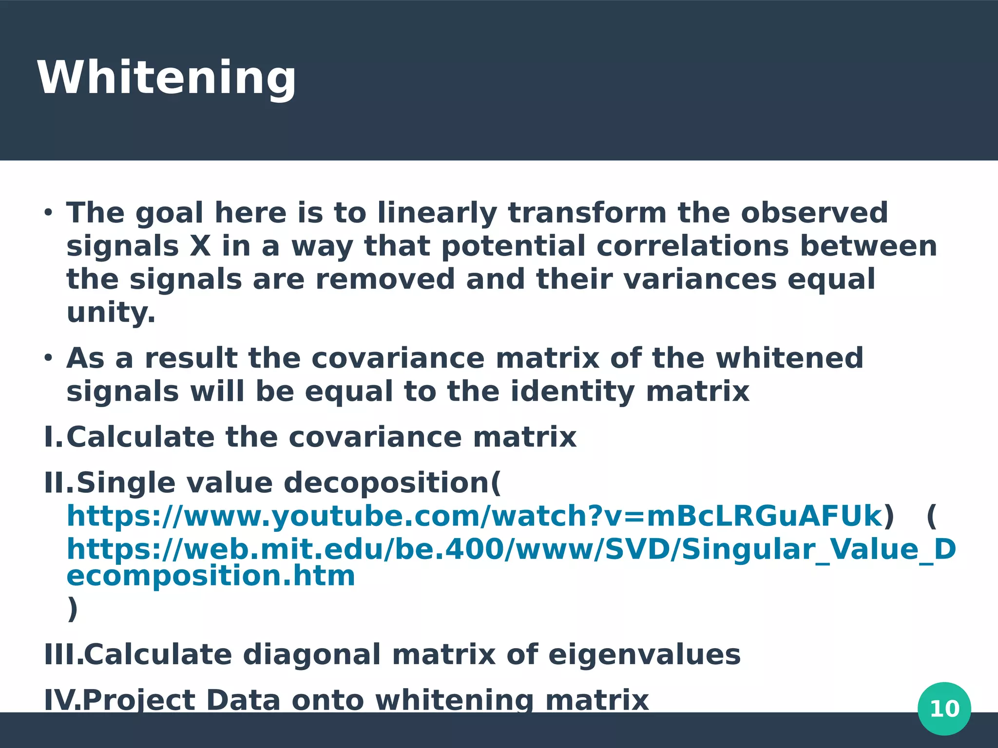 10
Whitening
●
The goal here is to linearly transform the observed
signals X in a way that potential correlations between
the signals are removed and their variances equal
unity.
●
As a result the covariance matrix of the whitened
signals will be equal to the identity matrix
I.Calculate the covariance matrix
II.Single value decoposition(
https://www.youtube.com/watch?v=mBcLRGuAFUk) (
https://web.mit.edu/be.400/www/SVD/Singular_Value_D
ecomposition.htm
)
III.Calculate diagonal matrix of eigenvalues
IV.Project Data onto whitening matrix
 