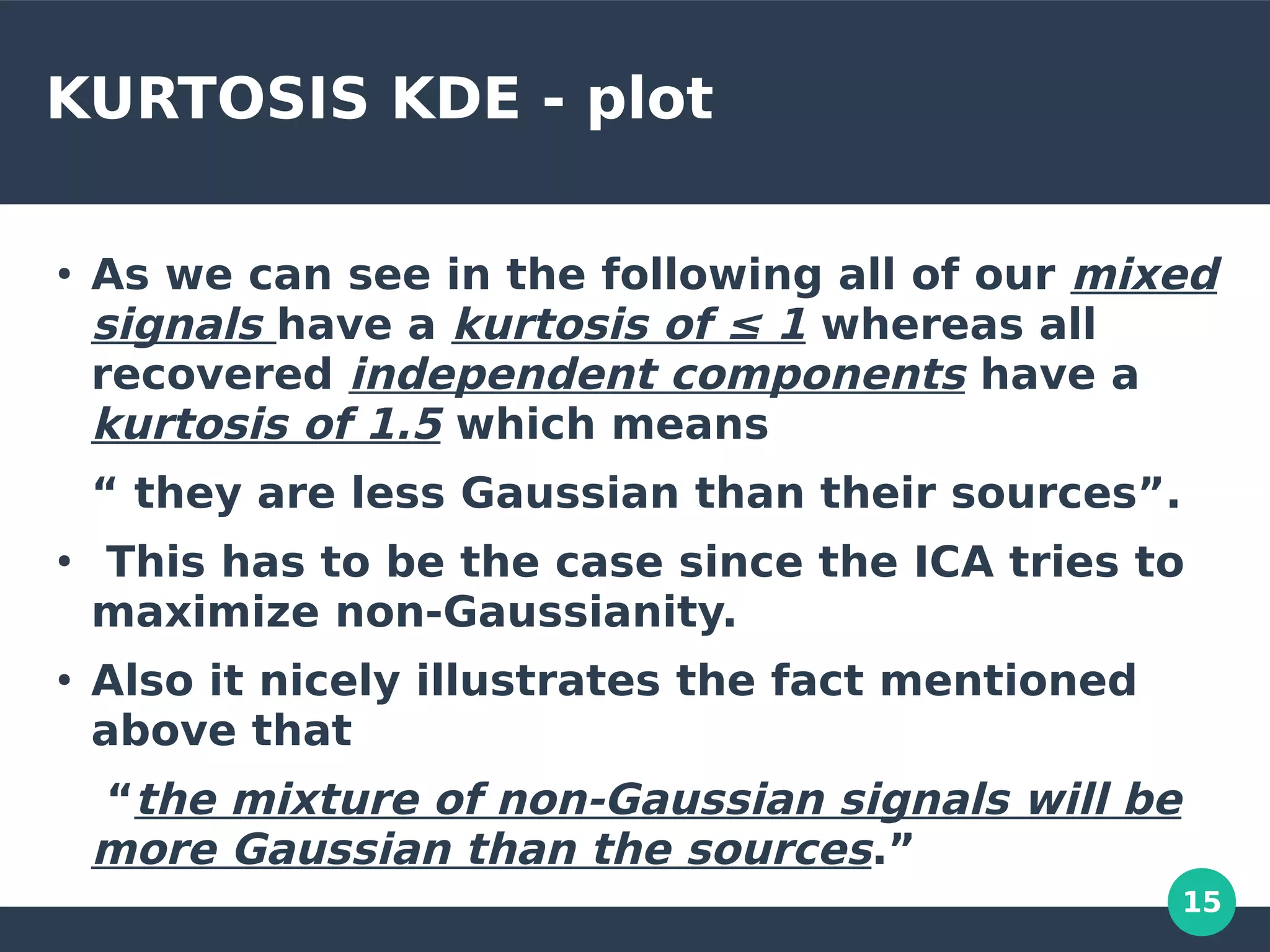 15
KURTOSIS KDE - plot
●
As we can see in the following all of our mixed
signals have a kurtosis of ≤ 1 whereas all
recovered independent components have a
kurtosis of 1.5 which means
“ they are less Gaussian than their sources”.
●
This has to be the case since the ICA tries to
maximize non-Gaussianity.
●
Also it nicely illustrates the fact mentioned
above that
“the mixture of non-Gaussian signals will be
more Gaussian than the sources.”
 