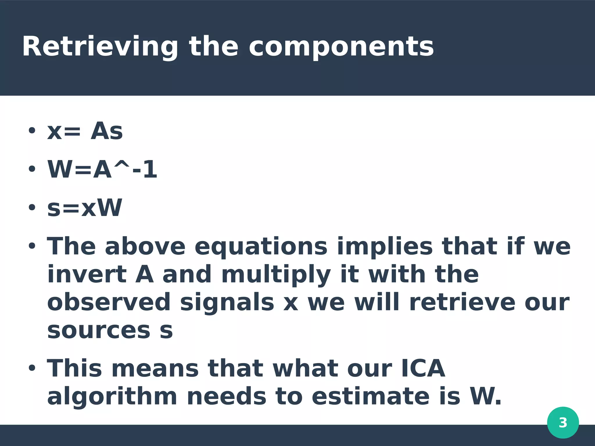 3
Retrieving the components
●
x= As
●
W=A^-1
●
s=xW
●
The above equations implies that if we
invert A and multiply it with the
observed signals x we will retrieve our
sources s
●
This means that what our ICA
algorithm needs to estimate is W.
 