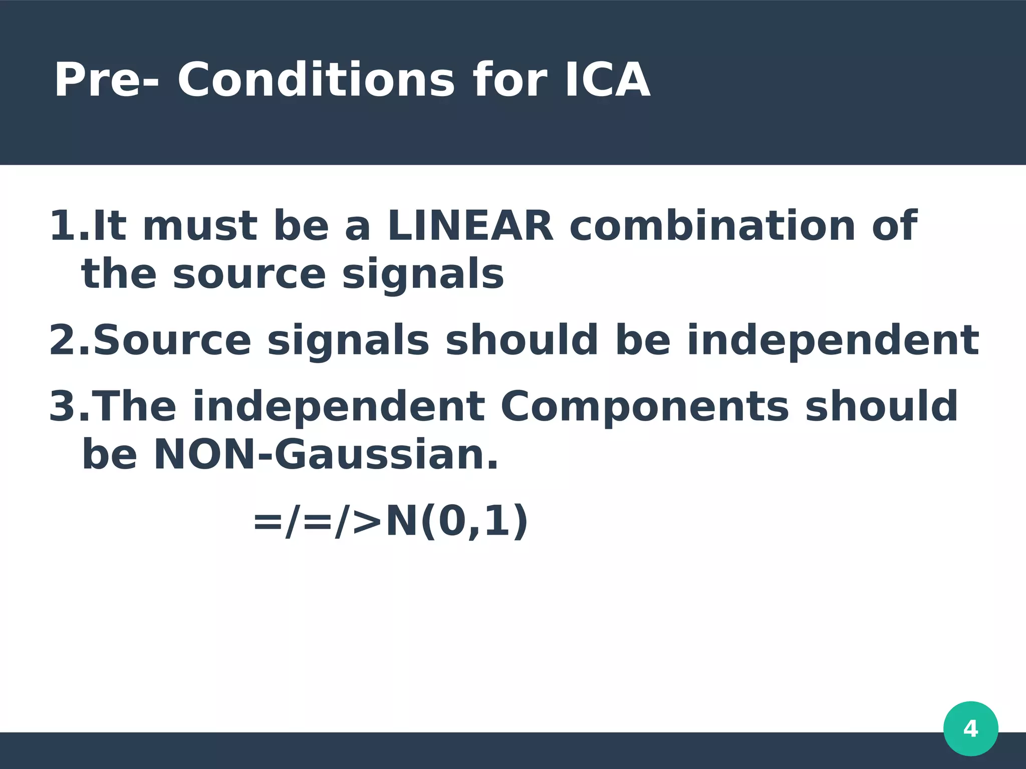 4
Pre- Conditions for ICA
1.It must be a LINEAR combination of
the source signals
2.Source signals should be independent
3.The independent Components should
be NON-Gaussian.
=/=/>N(0,1)
 